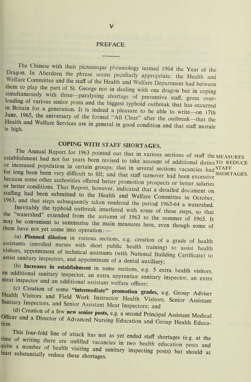 PREFACE. The Chinese with their picturesque phraseology termed 1964 the Year of the ragon In Aberdeen the phrase seems peculiarly appropriate: the Health and Welfare Committee and the staff of the Health and Welfare Department had between them to play the part of St. George not in dealing with one dragon but in coping simultaneously with three—paralysing shortage of preventive staff, gross over- admg of various semor posts and the biggest typhoid outbreak that has occurred r “V generatlon- 11 1S indeed a pleasure to be able to write—on 17th Sth S we,faniTSary °f the f0rmal “A11 Clear” after the outbreak-that the Health and Welfare Services are in general in good condition and that staff morale COPING WITH STAFF SHORTAGES. , i Jhu AMual/eP°rt for 1963 Ported out that in various sections of staff the measures or ^cr^T h3d,n0t f°r yearS beCn reViSed t0 take a°C0Unt of additi°nal dutiesTO REDUCE increased population in certain groups; that in several sections vacancies hadSTAFF for long been been very difficult to fill; and that staff turnover had been excessive SH°RTAGES' because some other authorities offered better promotion prospects or better salaries e'h Ktl0nS- ^at ReP°rt’ hOW£Ver’ indicated that a detailed document on 196^ and'fh t'T He3lth &nd Welfare Committee in October, T dt ?? TPS subse(luently taken rendered the period 1963-64 a watershed Inevitably the typhoid outbreak interfered with some of these steps, so that the watershed extended from the autumn of 1963 to the summer of 1965 It may be convenient to summarise the main measures here, even though some of them have not yet come into operation: — (a) Planned dilution in various sections, e.g. creation of a grade of health assistants (enrolled nurses with short public health training) to assist health visitors, appointment of technical assistants (with National Building Certificate) to assist sanitary inspectors, and appointment of a dental auxiliary; LCrtlhCate) l° an JlLTrSe\ia eStablishinent in some sections, e.g. 5 extra health visitors an additional sanitary inspector, an extra apprentice sanitary inspector an extra meat inspector and an additional assistant welfare officer; „ xCreati°n °f S°me “intermediate” promotion grades, eg Group Adviser Heam, Visitors and Field Work Instructor Health Visi.^s Sen or A^stam Sanitary Inspectors, and Senior Assistant Meat Inspectors; and Officer ^and^Dhecto/oT a7 “7^ 8 SeC°nd PriciPal Assistant Medi“' ti0“ “ D'reC,0r 0f Ad™ced Nursing Education and Group Health Educa- time™wridng0lthereeare 7™^“ n0' 35 ended Staff shonages <eS- at the quite a number „f Li.r, VaCancles two health education posts and ■east substantially inSPeCti8 P°*“) ^ Sh°U'd “