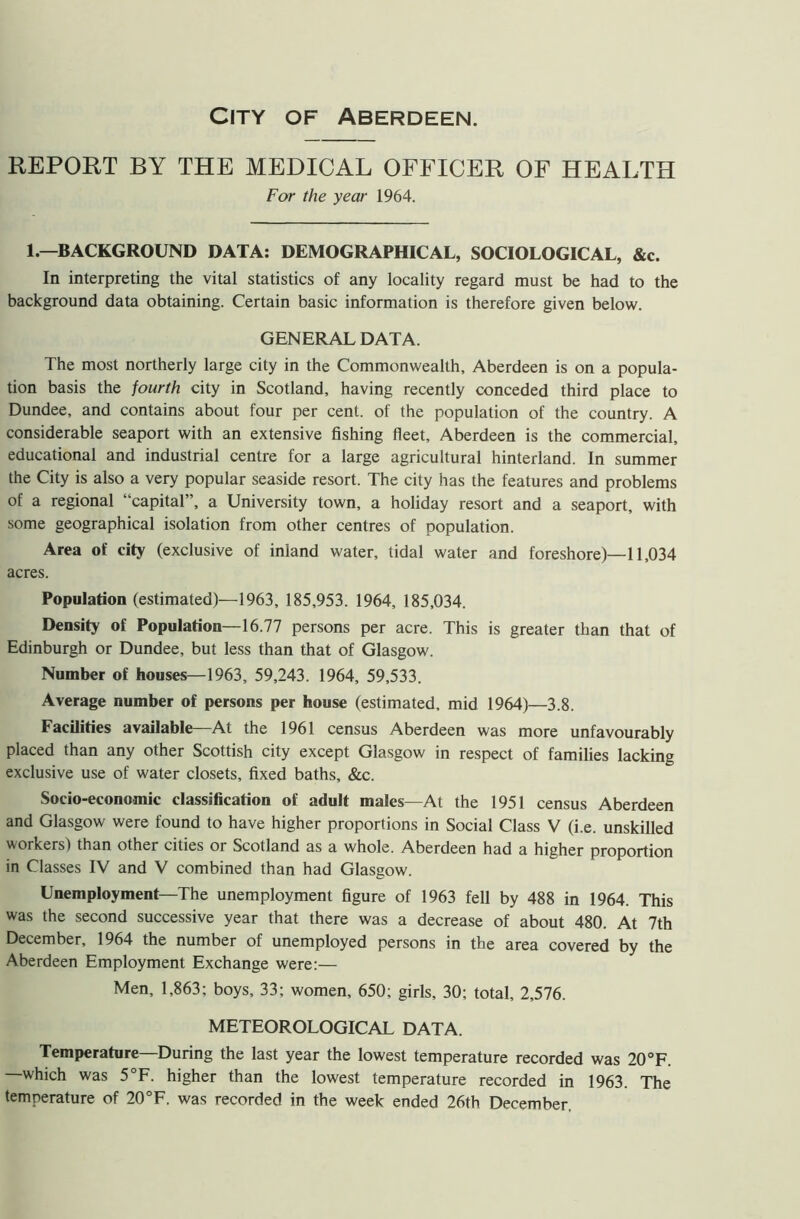 City of Aberdeen. REPORT BY THE MEDICAL OFFICER OF HEALTH For the year 1964. 1.—BACKGROUND DATA: DEMOGRAPHICAL, SOCIOLOGICAL, &c. In interpreting the vital statistics of any locality regard must be had to the background data obtaining. Certain basic information is therefore given below. GENERAL DATA. The most northerly large city in the Commonwealth, Aberdeen is on a popula- tion basis the fourth city in Scotland, having recently conceded third place to Dundee, and contains about four per cent, of the population of the country. A considerable seaport with an extensive fishing fleet, Aberdeen is the commercial, educational and industrial centre for a large agricultural hinterland. In summer the City is also a very popular seaside resort. The city has the features and problems of a regional “capital”, a University town, a holiday resort and a seaport, with some geographical isolation from other centres of population. Area of city (exclusive of inland water, tidal water and foreshore)—11,034 acres. Population (estimated)—1963, 185,953. 1964, 185,034. Density of Population—16.77 persons per acre. This is greater than that of Edinburgh or Dundee, but less than that of Glasgow. Number of houses—1963, 59,243. 1964, 59,533. Average number of persons per house (estimated, mid 1964)—3.8. Facilities available—At the 1961 census Aberdeen was more unfavourably placed than any other Scottish city except Glasgow in respect of families lacking exclusive use of water closets, fixed baths, &c. Socio-economic classification of adult males—At the 1951 census Aberdeen and Glasgow were found to have higher proportions in Social Class V (i.e. unskilled workers) than other cities or Scotland as a whole. Aberdeen had a higher proportion in Classes IV and V combined than had Glasgow. Unemployment—The unemployment figure of 1963 fell by 488 in 1964. This was the second successive year that there was a decrease of about 480. At 7th December, 1964 the number of unemployed persons in the area covered by the Aberdeen Employment Exchange were:— Men, 1,863; boys, 33; women, 650; girls, 30; total, 2,576. METEOROLOGICAL DATA. Temperature—During the last year the lowest temperature recorded was 20°F. which was 5°F. higher than the lowest temperature recorded in 1963. The temperature of 20°F. was recorded in the week ended 26th December.