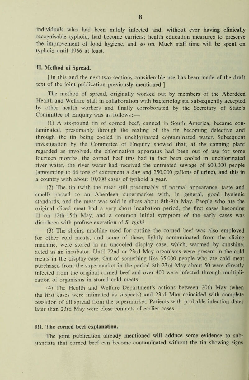 individuals who had been mildly infected and, without ever having clinically recognisable typhoid, had become carriers; health education measures to preserve the improvement of food hygiene, and so on. Much staff time will be spent on typhoid until 1966 at least. II. Method of Spread. [In this and the next two sections considerable use has been made of the draft text of the joint publication previously mentioned.] The method of spread, originally worked out by members of the Aberdeen Health and Welfare Staff in collaboration with bacteriologists, subsequently accepted by other health workers and finally corroborated by the Secretary of State’s Committee of Enquiry was as follows: — (1) A six-pound tin of corned beef, canned in South America, became con- taminated, presumably through the sealing of the tin becoming defective and through the tin being cooled in unchlorinated contaminated water. Subsequent investigation by the Committee of Enquiry showed that, at the canning plant regarded as involved, the chlorination apparatus had been out of use for some fourteen months, the corned beef tins had in fact been cooled in unchlorinated river water, the river water had received the untreated sewage of 600,000 people (amounting to 66 tons of excrement a day and 250,000 gallons of urine), and this in a country with about 10,000 cases of typhoid a year. (2) The tin (with the meat still presumably of normal appearance, taste and smell) passed to an Aberdeen supermarket with, in general, good hygienic standards, and the meat was sold in slices about 8th-9th May. People who ate the original sliced meat had a very short incubation period, the first cases becoming ill on 12th-15th May, and a common initial symptom of the early cases was diarrhoea with profuse excretion of S. typhi. (3) The slicing machine used for cutting the corned beef was also employed for other cold meats, and some of these, lightly contaminated from the slicing machine, were stored in an uncooled display case, which, warmed by sunshine, acted as an incubator. Until 22nd or 23rd May organisms were present in the cold meats in the display case. Out of something like 35,000 people who ate cold meat purchased from the supermarket in the period 8th-23rd May about 50 were directly infected from the original corned beef and over 400 were infected through multipli- cation of organisms in stored cold meats. (4) The Health and Welfare Department’s actions between 20th May (when the first cases were intimated as suspects) and 23rd May coincided with complete cessation of all spread from the supermarket. Patients with probable infection dates later than 23rd May were close contacts of earlier cases. III. The corned beef explanation. The joint publication already mentioned will adduce some evidence to sub- stantiate that corned beef can become contaminated without the tin showing signs