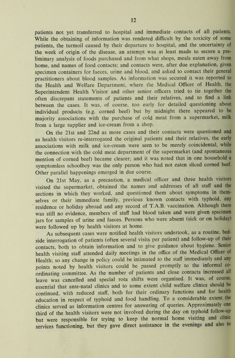 patients not yet transferred to hospital and immediate contacts of all patients. While the obtaining of information was rendered difficult by the toxicity of some patients, the turmoil caused by their departure to hospital, and the uncertainty of the week of origin of the disease, an attempt was at least made to secure a pre- liminary analysis of foods purchased and from what shops, meals eaten away from home, and names of food contacts; and contacts were, after due explanation, given specimen containers for faeces, urine and blood, and asked to contact their general practitioners about blood samples. As information was secured it was reported to the Health and Welfare Department, where the Medical Officer of Health, the Superintendent Health Visitor and other senior officers tried to tie together the often discrepant statements of patients and their relatives, and to find a link between the cases. It was, of course, too early for detailed questioning about individual products (e.g. corned beef) but by midnight there appeared to be majority associations with the purchase of cold meat from a supermarket, milk from a large supplier and ice-cream from a shop. On the 21st and 22nd as more cases and their contacts were questioned and as health visitors re-interrogated the original patients and their relatives, the early associations with milk and ice-cream were seen to be merely coincidental, while the connection with the cold meat department of the supermarket (and spontaneous mention of corned beef) became clearer; and it was noted that in one household a symptomless schoolboy was the only person who had not eaten sliced corned beef. Other parallel happenings emerged in due course. On 21st May, as a precaution, a medical officer and three health visitors visited the supermarket, obtained the names and addresses of all staff and the sections in which they worked, and questioned them about symptoms in them- selves or their immediate family, previous known contacts with typhoid, any residence or holiday abroad and any record of T.A.B. vaccination. Although there was still no evidence, members of staff had blood taken and were given specimen jars for samples of urine and faeces. Persons who were absent (sick or on holiday) were followed up by health visitors at home. As subsequent cases were notified health visitors undertook, as a routine, bed- side interrogation of patients (often several visits per patient) and follow-up of their contacts, both to obtain information and to give guidance about hygiene. Senior health visiting staff attended daily meetings in the office of the Medical Officer of Health; so any change in policy could be intimated to the staff immediately and any points noted by health visitors could be passed promptly to the informal co- ordinating committee. As the number of patients and close contacts increased all leave was cancelled and special rota shifts were organised. It was, of course, essential that ante-natal clinics and to some extent child welfare clinics should be continued, with reduced staff, both for their ordinary functions and for health education in respect of typhoid and food handling. To a considerable extent the clinics served as information centres for answering of queries. Approximately one third of the health visitors were not involved during the day on typhoid follow-up but were responsible for trying to keep the normal home visiting and clinic services functioning, but they gave direct assistance in the evenings and also to