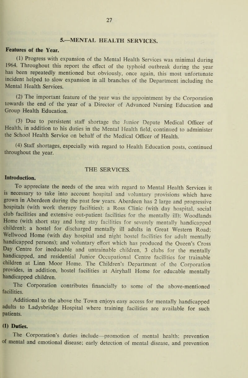 5.—MENTAL HEALTH SERVICES. Features of the Year. (1) Progress with expansion of the Mental Health Services was minimal during 1964. Throughout this report the effect of the typhoid outbreak during the year has been repeatedly mentioned but obviously, once again, this most unfortunate incident helped to slow expansion in all branches of the Department including the Mental Health Services. (2) The important feature of the year was the appointment by the Corporation towards the end of the year of a Director of Advanced Nursing Education and Group Health Education. (3) Due to persistent staff shortage the Junior Depute Medical Officer of Health, in addition to his duties in the Mental Health field, continued to administer the School Health Service on behalf of the Medical Officer of Health. (4) Staff shortages, especially with regard to Health Education posts, continued throughout the year. THE SERVICES. Introduction. To appreciate the needs of the area with regard to Mental Health Services it is necessary to take into account hospital and voluntary provisions which have grown in Aberdeen during the past few years. Aberdeen has 2 large and progressive hospitals (with work therapy facilities); a Ross Clinic (with day hospital, social club facilities and extensive out-patient facilities for the mentally ill); Woodlands Home (with short stay and long stay facilities for severely mentally handicapped children); a hostel for discharged mentally ill adults in Great Western Road; Wellwood Home (with day hospital and night hostel facilities for adult mentally handicapped persons); and voluntary effort which has produced the Queen’s Cross Day Centre for ineducable and untrainable children, 3 clubs for the mentally handicapped, and residential Junior Occupational Centre facilities for trainable children at Linn Moor Home. The Children’s Department of the Corporation provides, in addition, hostel facilities at Airyhall Home for educable mentally handicapped children. The Corporation contributes financially to some of the above-mentioned facilities. Additional to the above the Town enjoys easy access for mentally handicapped adults to Ladysbridge Hospital where training facilities are available for such patients. (1) Duties. The Corporation’s duties include—promotion of mental health; prevention of mental and emotional disease; early detection of mental disease, and prevention