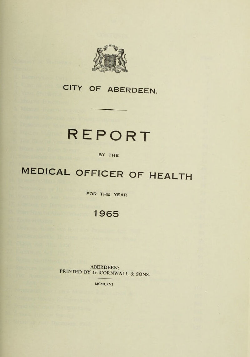 CITY OF ABERDEEN. REPORT BY THE MEDICAL OFFICER OF HEALTH for the year 1965 ABERDEEN: PRINTED BYiG. CORNWALL & SONS. mcmlxvi