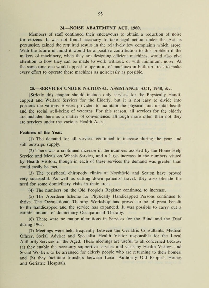 24.—NOISE ABATEMENT ACT, 1960. Members of staff continued their endeavours to obtain a reduction of noise for citizens. It was not found necessary to take legal action under the Act as persuasion gained the required results in the relatively few complaints which arose. With the future in mind it would be a positive contribution to this problem if the makers of machinery, when they are designing efficient machines, would also give attention to how they can be made to work without, or with minimum, noise. At the same time one would appeal to operators of machines in built-up areas to make every effort to operate these machines as noiselessly as possible. 25.—SERVICES UNDER NATIONAL ASSISTANCE ACT, 1948, &c. [Strictly this chapter should include only services for the Physically Handi- capped and Welfare Services for the Elderly, but it is not easy to divide into portions the various services provided to maintain the physical and mental health and the social well-being of veterans. For this reason, all services for the elderly are included here as a matter of convenience, although more often than not they are services under the various Health Acts.] Features of the Year. (1) The demand for all services continued to increase during the year and still outstrips supply. (2) There was a continued increase in the numbers assisted by the Home Help Service and Meals on Wheels Service, and a large increase in the numbers visited by Health Visitors, though in each of these services the demand was greater than could easily be met. (3) The peripheral chiropody clinics at Northfield and Seaton have proved very successful. As well as cutting down patients’ travel, they also obviate the need for some domiciliary visits in their areas. (4) The numbers on the Old People’s Register continued to increase. (5) The Aberdeen Scheme for Physically Handicapped Persons continued to thrive. The Occupational Therapy Workshop has proved to be of great benefit to the handicapped and the service has expanded. It was possible to carry out a certain amount of domiciliary Occupational Therapy. (6) There were no major alterations in Services for the Blind and the Deaf during 1965. (7) Meetings were held frequently between the Geriatric Consultants, Medical Officer, Social Adviser and Specialist Health Visitor responsible for the Local Authority Services for the Aged. These meetings are useful to all concerned because (a) they enable the necessary supportive services and visits by Health Visitors and Social Workers to be arranged for elderly people who are returning to their homes; and (b) they facilitate transfers between Local Authority Old People’s Homes and Geriatric Hospitals.