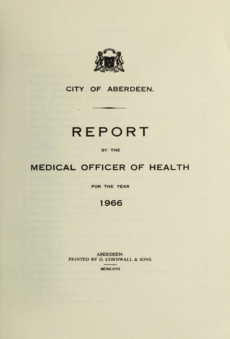 REPORT BY THE MEDICAL OFFICER OF HEALTH FOR THE YEAR 1966 ABERDEEN: PRINTED BY G. CORNWALL & SONS. MCMLXVII