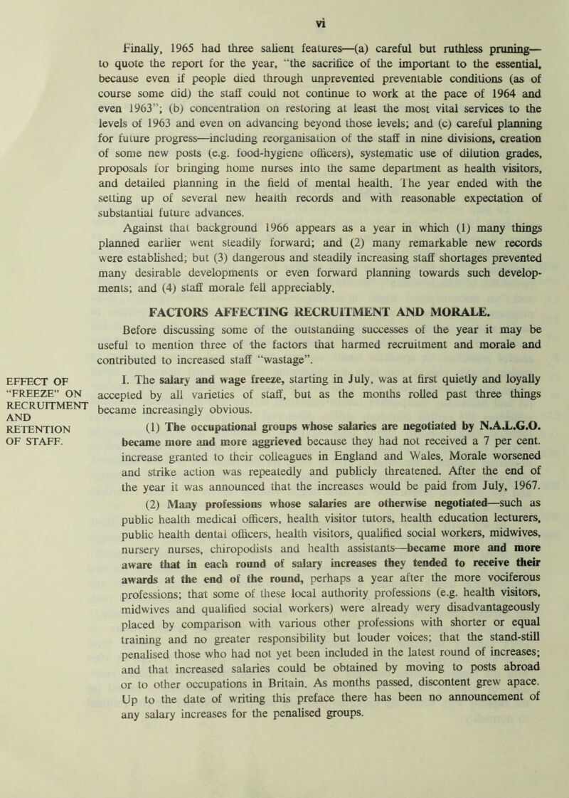 EFFECT OF “FREEZE” ON RECRUITMENT AND RETENTION OF STAFF. Finally, 1965 had three salient features—(a) careful but ruthless pruning— to quote the report for the year, “the sacrifice of the important to the essential, because even if people died through unprevented preventable conditions (as of course some did) the staff could not continue to work at the pace of 1964 and even 1963”; (b) concentration on restoring at least the most vital services to the levels of 1963 and even on advancing beyond those levels; and (c) careful planning for future progress—including reorganisation of the staff in nine divisions, creation of some new posts (e.g. food-hygiene officers), systematic use of dilution grades, proposals for bringing home nurses into the same department as health visitors, and detailed planning in the field of mental health. The year ended with the setting up of several new health records and with reasonable expectation of substantial future advances. Against that background 1966 appears as a year in which (1) many things planned earner went steadily forward; and (2) many remarkable new records were established; but (3) dangerous and steadily increasing staff shortages prevented many desirable developments or even forward planning towards such develop- ments; and (4) staff morale fell appreciably. FACTORS AFFECTING RECRUITMENT AND MORALE. Before discussing some of the outstanding successes of the year it may be useful to mention three of the factors that harmed recruitment and morale and contributed to increased staff “wastage”. I. The salary and wage freeze, starting in July, was at first quietly and loyally accepted by all varieties of staff, but as the months rolled past three things became increasingly obvious. (1) The occupational groups whose salaries are negotiated by N.A.L.G.O. became more and more aggrieved because they had not received a 7 per cent, increase granted to their colleagues in England and Wales. Morale worsened and strike action was repeatedly and publicly threatened. After the end of the year it was announced that the increases would be paid from July, 1967. (2) Many professions whose salaries are otherwise negotiated—such as public health medical officers, health visitor tutors, health education lecturers, public health dental officers, health visitors, qualified social workers, midwives, nursery nurses, chiropodists and health assistants—became more and more aware that in each round of salary increases they tended to receive their awards at the end of the round, perhaps a year after the more vociferous professions; that some of these local authority professions (e.g. health visitors, midwives and qualified social workers) were already wery disadvantageous^ placed by comparison with various other professions with shorter or equal training and no greater responsibility but louder voices; that the stand-still penalised those who had not yet been included in the latest round of increases; and that increased salaries could be obtained by moving to posts abroad or to other occupations in Britain. As months passed, discontent grew apace. Up to the date of writing this preface there has been no announcement of any salary increases for the penalised groups.