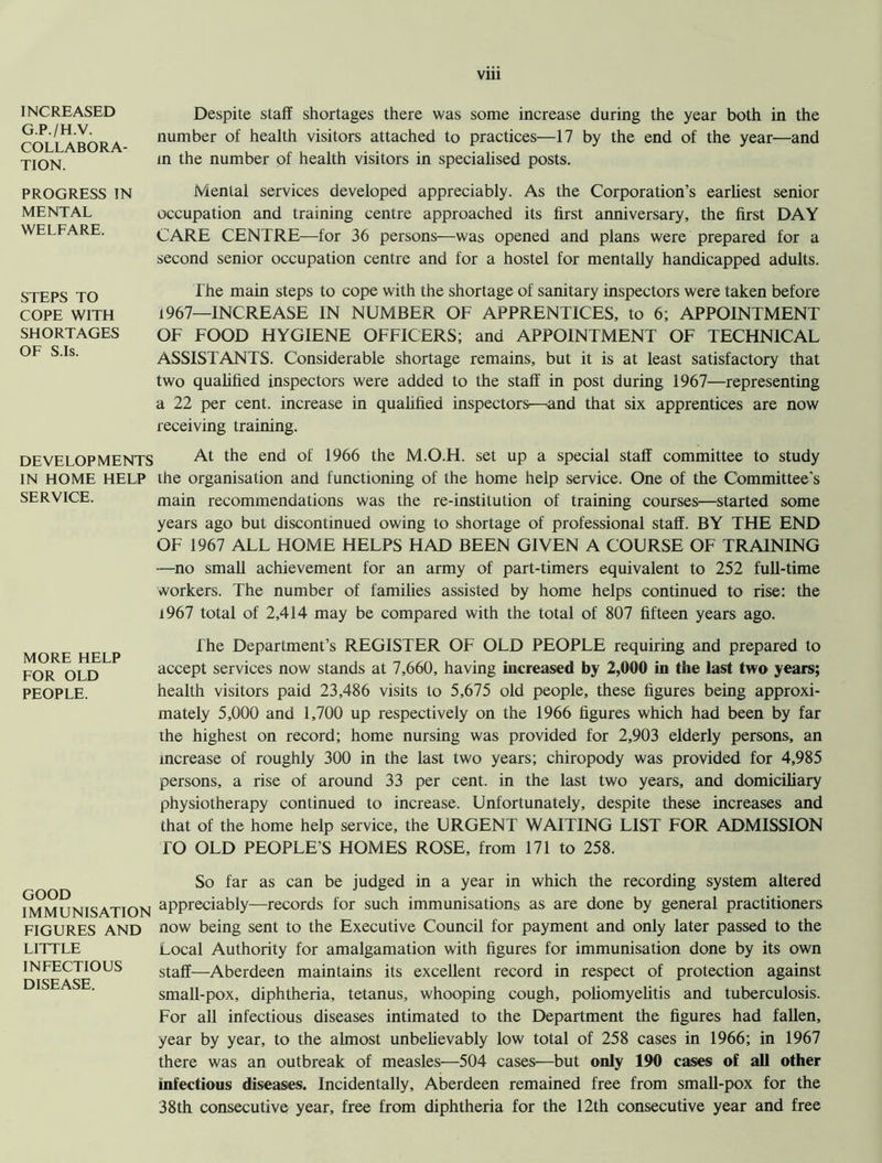 INCREASED G.P./H.V. COLLABORA- TION. PROGRESS IN MENTAL WELFARE. STEPS TO COPE WITH SHORTAGES OF S.Is. DEVELOPMENTS IN HOME HELP SERVICE. MORE HELP FOR OLD PEOPLE. GOOD IMMUNISATION FIGURES AND LITTLE INFECTIOUS DISEASE. Despite staff shortages there was some increase during the year both in the number of health visitors attached to practices—17 by the end of the year—and in the number of health visitors in specialised posts. Mental services developed appreciably. As the Corporation’s earliest senior occupation and training centre approached its first anniversary, the first DAY CARE CENTRE—for 36 persons—was opened and plans were prepared for a second senior occupation centre and for a hostel for mentally handicapped adults. The main steps to cope with the shortage of sanitary inspectors were taken before 1967—INCREASE IN NUMBER OF APPRENTICES, to 6; APPOINTMENT OF FOOD HYGIENE OFFICERS; and APPOINTMENT OF TECHNICAL ASSISTANTS. Considerable shortage remains, but it is at least satisfactory that two qualified inspectors were added to the staff in post during 1967—representing a 22 per cent, increase in qualified inspectors—and that six apprentices are now receiving training. At the end of 1966 the M.O.H. set up a special staff committee to study the organisation and functioning of the home help service. One of the Committee's main recommendations was the re-institution of training courses—started some years ago but discontinued owing to shortage of professional staff. BY THE END OF 1967 ALL HOME HELPS HAD BEEN GIVEN A COURSE OF TRAINING —no small achievement for an army of part-timers equivalent to 252 full-time workers. The number of families assisted by home helps continued to rise: the 1967 total of 2,414 may be compared with the total of 807 fifteen years ago. fhe Department’s REGISTER OF OLD PEOPLE requiring and prepared to accept services now stands at 7,660, having increased by 2,000 in the last two years; health visitors paid 23,486 visits to 5,675 old people, these figures being approxi- mately 5,000 and 1,700 up respectively on the 1966 figures which had been by far the highest on record; home nursing was provided for 2,903 elderly persons, an increase of roughly 300 in the last two years; chiropody was provided for 4,985 persons, a rise of around 33 per cent, in the last two years, and domiciliary physiotherapy continued to increase. Unfortunately, despite these increases and that of the home help service, the URGENT WAITING LIST FOR ADMISSION TO OLD PEOPLE’S HOMES ROSE, from 171 to 258. So far as can be judged in a year in which the recording system altered appreciably—records for such immunisations as are done by general practitioners now being sent to the Executive Council for payment and only later passed to the Local Authority for amalgamation with figures for immunisation done by its own staff—Aberdeen maintains its excellent record in respect of protection against small-pox, diphtheria, tetanus, whooping cough, poliomyelitis and tuberculosis. For all infectious diseases intimated to the Department the figures had fallen, year by year, to the almost unbelievably low total of 258 cases in 1966; in 1967 there was an outbreak of measles—504 cases—but only 190 cases of all other infectious diseases. Incidentally, Aberdeen remained free from small-pox for the 38th consecutive year, free from diphtheria for the 12th consecutive year and free