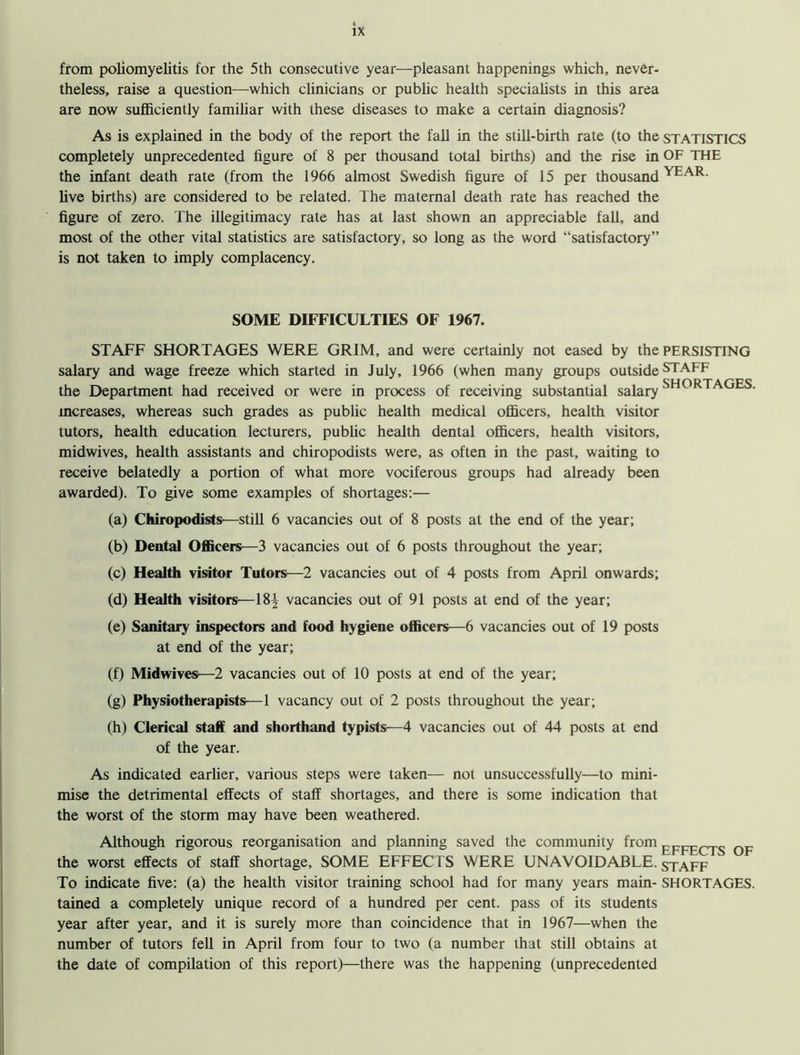 from poliomyelitis for the 5th consecutive year—pleasant happenings which, never- theless, raise a question—which clinicians or public health specialists in this area are now sufficiently familiar with these diseases to make a certain diagnosis? As is explained in the body of the report the fall in the still-birth rate (to the STATISTICS completely unprecedented figure of 8 per thousand total births) and the rise in OF THE the infant death rate (from the 1966 almost Swedish figure of 15 per thousand YEAR- live births) are considered to be related. The maternal death rate has reached the figure of zero. The illegitimacy rate has at last shown an appreciable fall, and most of the other vital statistics are satisfactory, so long as the word “satisfactory” is not taken to imply complacency. SOME DIFFICULTIES OF 1967. STAFF SHORTAGES WERE GRIM, and were certainly not eased by the PERSISTING salary and wage freeze which started in July, 1966 (when many groups outside STAFF J SHORTAGES the Department had received or were in process of receiving substantial salary mcreases, whereas such grades as public health medical officers, health visitor tutors, health education lecturers, public health dental officers, health visitors, midwives, health assistants and chiropodists were, as often in the past, waiting to receive belatedly a portion of what more vociferous groups had already been awarded). To give some examples of shortages:— (a) Chiropodists—still 6 vacancies out of 8 posts at the end of the year; (b) Dental Officers—3 vacancies out of 6 posts throughout the year; (c) Health visitor Tutors—2 vacancies out of 4 posts from April onwards; (d) Health visitors—18^ vacancies out of 91 posts at end of the year; (e) Sanitary inspectors and food hygiene officers—6 vacancies out of 19 posts at end of the year; (f) Midwives—2 vacancies out of 10 posts at end of the year; (g) Physiotherapists—1 vacancy out of 2 posts throughout the year; (h) Clerical staff and shorthand typists—4 vacancies out of 44 posts at end of the year. As indicated earlier, various steps were taken— not unsuccessfully—to mini- mise the detrimental effects of staff shortages, and there is some indication that the worst of the storm may have been weathered. Although rigorous reorganisation and planning saved the community from the worst effects of staff shortage, SOME EFFECTS WERE UNAVOIDABLE, staff To indicate five: (a) the health visitor training school had for many years main- SHORTAGES, tained a completely unique record of a hundred per cent, pass of its students year after year, and it is surely more than coincidence that in 1967—when the number of tutors fell in April from four to two (a number that still obtains at the date of compilation of this report)—there was the happening (unprecedented