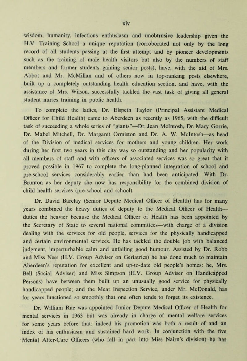 wisdom, humanity, infectious enthusiasm and unobtrusive leadership given the H.V. Training School a unique reputation (corroborated not only by the long record of all students passing at the first attempt and by pioneer developments such as the training of male health visitors but also by the numbers of staff members and former students gaining senior posts), have, with the aid of Mrs. Abbot and Mr. McMillan and of others now in top-ranking posts elsewhere, built up a completely outstanding health education section, and have, with the assistance of Mrs. Wilson, successfully tackled the vast task of giving all general student nurses training in public health. To complete the ladies, Dr. Elspeth Taylor (Principal Assistant Medical Officer for Child Health) came to Aberdeen as recently as 1965, with the difficult task of succeeding a whole series of “giants”—Dr. Jean McIntosh, Dr. Mary Gorrie, Dr. Mabel Mitchell, Dr. Margaret Ormiston and Dr. A. W. McIntosh—as head of the Division of medical services for mothers and young children. Her work during her first two years in this city was so outstanding and her popularity with all members of staff and with officers of associated services was so great that it proved possible in 1967 to complete the long-planned integration of school and pre-school services considerably earlier than had been anticipated. With Dr. Brunton as her deputy she now has responsibility for the combined division of child health services (pre-school and school). Dr. David Barclay (Senior Depute Medical Officer of Health) has for many years combined the heavy duties of deputy to the Medical Officer of Health— duties the heavier because the Medical Officer of Health has been appointed by the Secretary of State to several national committees—with charge of a division dealing with the services for old people, services for the physically handicapped and certain environmental services. He has tackled the double job with balanced judgment, imperturbable calm and unfailing good humour. Assisted by Dr. Robb and Miss Ness (H.V. Group Adviser on Geriatrics) he has done much to maintain Aberdeen’s reputation for excellent and up-to-date old people’s homes: he, Mrs. Bell (Social Adviser) and Miss Simpson (H.V. Group Adviser on Handicapped Persons) have between them built up an unusually good service for physically handicapped people; and the Meat Inspection Service, under Mr. McDonald, has for years functioned so smoothly that one often tends to forget its existence. Dr. William Rae was appointed Junior Depute Medical Officer of Health for mental services in 1963 but was already in charge of mental welfare services for some years before that: indeed his promotion was both a result of and an index of his enthusiasm and sustained hard work. In conjunction with the five Mental After-Care Officers (who fall in part into Miss Naim’s division) he has