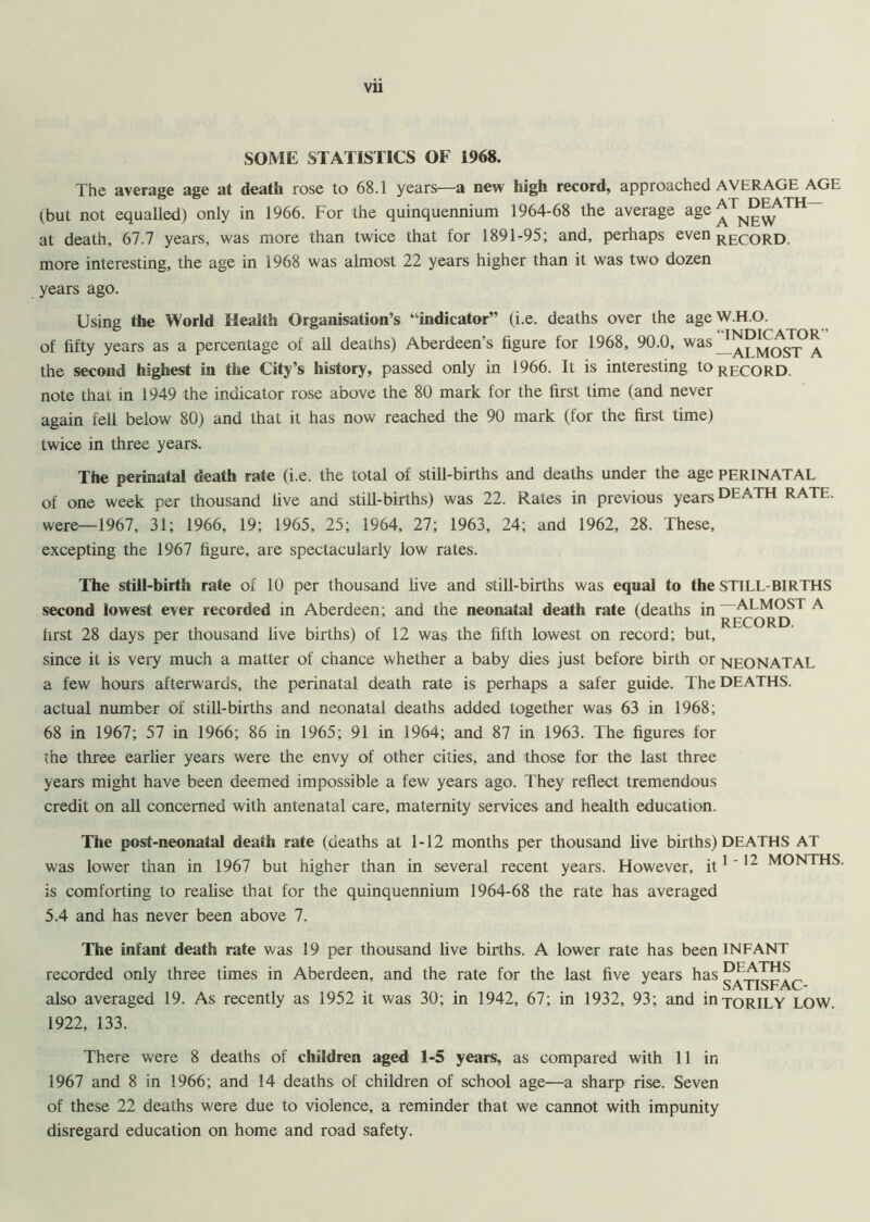 SOME STATISTICS OF 1968. The average age at death rose to 68.1 years—a new high record, approached AVERAGE AGE (but not equalled) only in 1966. For the quinquennium 1964-68 the average age ^ N~w at death, 67.7 years, was more than twice that for 1891-95; and, perhaps even record. more interesting, the age in 1968 was almost 22 years higher than it was two dozen years ago. Using the World Health Organisation’s ‘‘indicator” (i.e. deaths over the age W H O. of fifty years as a percentage of all deaths) Aberdeen’s figure for 1968, 90.0, was^D^ATOR the second highest in the City’s history, passed only in 1966. It is interesting to RECOrd. note thai in 1949 the indicator rose above the 80 mark for the first time (and never again fell below 80) and that it has now reached the 90 mark (for the first time) twice in three years. The perinatal death rate (i.e. the total of still-births and deaths under the age PERINATAL of one week per thousand live and still-births) was 22. Rates in previous years DEATH RATE, were—1967, 31; 1966, 19; 1965, 25; 1964, 27; 1963, 24; and 1962, 28. These, excepting the 1967 figure, are spectacularly low rates. The still-birth rate of 10 per thousand live and still-births was equal to the STILL BIRTHS second lowest ever recorded in Aberdeen; and the neonatal death rate (deaths in —ALMOST A ' RECORD first 28 days per thousand live births) of 12 was the fifth lowest on record; but, since it is very much a matter of chance whether a baby dies just before birth or NEONATAL a few hours afterwards, the perinatal death rate is perhaps a safer guide. The DEATHS, actual number of still-births and neonatal deaths added together was 63 in 1968; 68 in 1967; 57 in 1966; 86 in 1965; 91 in 1964; and 87 in 1963. The figures for the three earlier years were the envy of other cities, and those for the last three years might have been deemed impossible a few years ago. They reflect tremendous credit on all concerned with antenatal care, maternity services and health education. The post-neonatal death rate (deaths at 1-12 months per thousand live births) DEATHS AT was lower than in 1967 but higher than in several recent years. However, it1 '12 M0NTHS is comforting to realise that for the quinquennium 1964-68 the rate has averaged 5.4 and has never been above 7. The infant death rate was 19 per thousand live births. A lower rate has been INFANT recorded only three times in Aberdeen, and the rate for the last five years has SATISFAC- also averaged 19. As recently as 1952 it was 30; in 1942, 67; in 1932, 93; and inTORILY LOW. 1922, 133. There were 8 deaths of children aged 1-5 years, as compared with 11 in 1967 and 8 in 1966; and 14 deaths of children of school age—a sharp rise. Seven of these 22 deaths were due to violence, a reminder that we cannot with impunity disregard education on home and road safety.