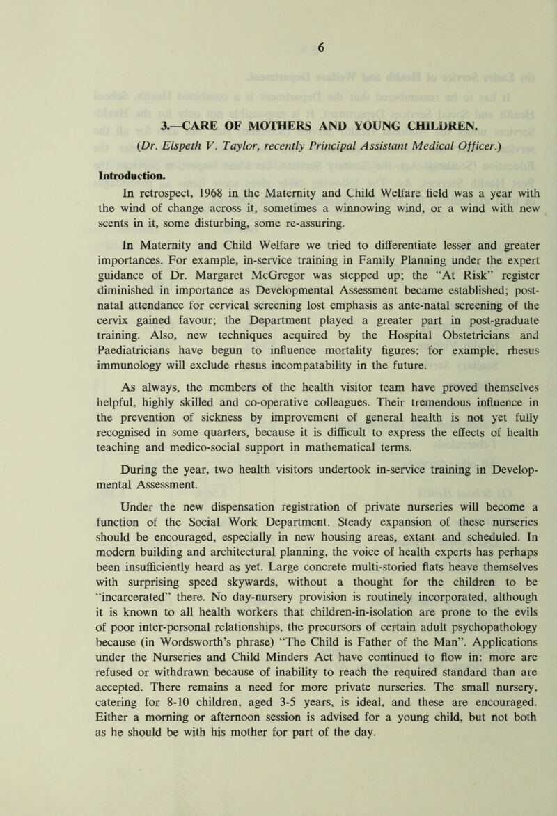 3.—CARE OF MOTHERS AND YOUNG CHILDREN. (Dr. Elspeth V. Taylor, recently Principal Assistant Medical Officer.) Introduction. In retrospect, 1968 in the Maternity and Child Welfare field was a year with the wind of change across it, sometimes a winnowing wind, or a wind with new scents in it, some disturbing, some re-assuring. In Maternity and Child Welfare we tried to differentiate lesser and greater importances. For example, in-service training in Family Planning under the expert guidance of Dr. Margaret McGregor was stepped up; the “At Risk” register diminished in importance as Developmental Assessment became established; post- natal attendance for cervical screening lost emphasis as ante-natal screening of the cervix gained favour; the Department played a greater part in post-graduate training. Also, new techniques acquired by the Hospital Obstetricians and Paediatricians have begun to influence mortality figures; for example, rhesus immunology will exclude rhesus incompatability in the future. As always, the members of the health visitor team have proved themselves helpful, highly skilled and co-operative colleagues. Their tremendous influence in the prevention of sickness by improvement of general health is not yet fully recognised in some quarters, because it is difficult to express the effects of health teaching and medico-social support in mathematical terms. During the year, two health visitors undertook in-service training in Develop- mental Assessment. Under the new dispensation registration of private nurseries will become a function of the Social Work Department. Steady expansion of these nurseries should be encouraged, especially in new housing areas, extant and scheduled. In modem building and architectural planning, the voice of health experts has perhaps been insufficiently heard as yet. Large concrete multi-storied flats heave themselves with surprising speed skywards, without a thought for the children to be “incarcerated” there. No day-nursery provision is routinely incorporated, although it is known to all health workers that children-in-isolation are prone to the evils of poor inter-personal relationships, the precursors of certain adult psychopathology because (in Wordsworth’s phrase) “The Child is Father of the Man”. Applications under the Nurseries and Child Minders Act have continued to flow in: more are refused or withdrawn because of inability to reach the required standard than are accepted. There remains a need for more private nurseries. The small nursery, catering for 8-10 children, aged 3-5 years, is ideal, and these are encouraged. Either a morning or afternoon session is advised for a young child, but not both as he should be with his mother for part of the day.