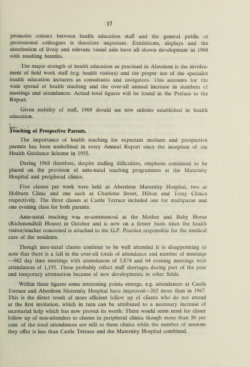 promotes contact between health education staff and the general public or professional colleagues is therefore important. Exhibitions, displays and the distribution of lively and relevant visual aids have all shown development in 1968 with resulting benefits. The major strength of health education as practised in Aberdeen is the involve- ment of field work staff (e.g. health visitors) and the proper use of the specialist health education lecturers as consultants and instigators. 1 his accounts for the wide spread of health teaching and the over-all annual increase in numbers of meetings and attendances. Actual total figures will be found in the Preface to the Report. Given stability of staff, 1969 should see new salients established in health education, i Wi.;. - i Teaching of Prospective Parents. The importance of health teaching for expectant mothers and prospective parents has been underlined in every Annual Report since the inception of the Health Guidance Scheme in 1955. During 1968 therefore, despite staffing difficulties, emphasis continued to be placed on the provision of ante-natal teaching programmes at the Maternity Hospital and peripheral clinics. Five classes per week were held at Aberdeen Maternity Hospital, two at Holbum Clinic and one each at Charlotte Street, Hilton and Torry Clinics respectively. The three classes at Castle Terrace included one for multiparae and one evening class for both parents. Ante-natal teaching was re-commenced at the Mother and Baby Home (Richmondhill House) in October and is now on a firmer basis since the health visitor/teacher concerned is attached to the G.P. Practice responsible for the medical care of the residents. Though ante-natal classes continue to be well attended it is disappointing to note that there is a fall in the over-all totals of attendance and number of meetings —662 day time meetings with attendances of 5,874 and 64 evening meetings with attendances of 1,195. These probably reflect staff shortages during part of the year and temporary attenuation because of new developments in other fields. Within these figures some interesting points emerge, e.g. attendances at Castle Terrace and Aberdeen Maternity Hospital have improved—265 more than in 1967. This is the direct result of more efficient follow up of clients who do not attend at the first invitation, which in turn can be attributed to a necessary increase of secretarial help which has now proved its worth. There would seem need for closer follow up of non-attenders to classes in peripheral clinics though more than 50 per cent, of the total attendances are still to these clinics while the number of sessions they offer is less than Castle Terrace and the Maternity Hospital combined.