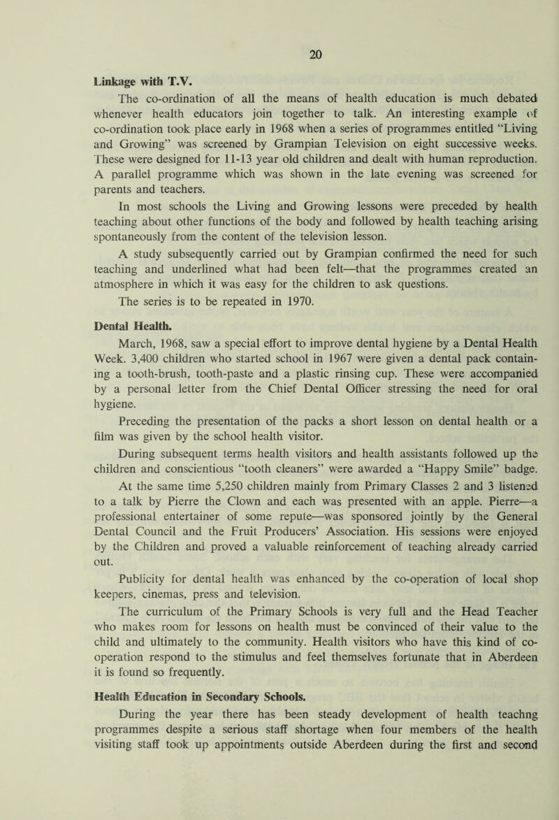 Linkage with T.V. The co-ordination of all the means of health education is much debated: whenever health educators join together to talk. An interesting example of co-ordination took place early in 1968 when a series of programmes entitled “Living and Growing” was screened by Grampian Television on eight successive weeks. These were designed for 11-13 year old children and dealt with human reproduction. A parallel programme which was shown in the late evening was screened for parents and teachers. In most schools the Living and Growing lessons were preceded by health teaching about other functions of the body and followed by health teaching arising spontaneously from the content of the television lesson. A study subsequently carried out by Grampian confirmed the need for such teaching and underlined what had been felt—that the programmes created an atmosphere in which it was easy for the children to ask questions. The series is to be repeated in 1970. Dental Health. March, 1968, saw a special effort to improve dental hygiene by a Dental Health Week. 3,400 children who started school in 1967 were given a dental pack contain- ing a tooth-brush, tooth-paste and a plastic rinsing cup. These were accompanied by a personal letter from the Chief Dental Officer stressing the need for oral hygiene. Preceding the presentation of the packs a short lesson on dental health or a film was given by the school health visitor. During subsequent terms health visitors and health assistants followed up the children and conscientious “tooth cleaners” were awarded a “Happy Smile” badge. At the same time 5,250 children mainly from Primary Classes 2 and 3 listened to a talk by Pierre the Clown and each was presented with an apple. Pierre—a professional entertainer of some repute—was sponsored jointly by the General Dental Council and the Fruit Producers’ Association. His sessions were enjoyed by the Children and proved a valuable reinforcement of teaching already carried out. Publicity for dental health was enhanced by the co-operation of local shop keepers, cinemas, press and television. The curriculum of the Primary Schools is very full and the Head Teacher who makes room for lessons on health must be convinced of their value to the child and ultimately to the community. Health visitors who have this kind of co- operation respond to the stimulus and feel themselves fortunate that in Aberdeen it is found so frequently. Health Education in Secondary Schools. During the year there has been steady development of health teachng programmes despite a serious staff shortage when four members of the health visiting staff took up appointments outside Aberdeen during the first and second