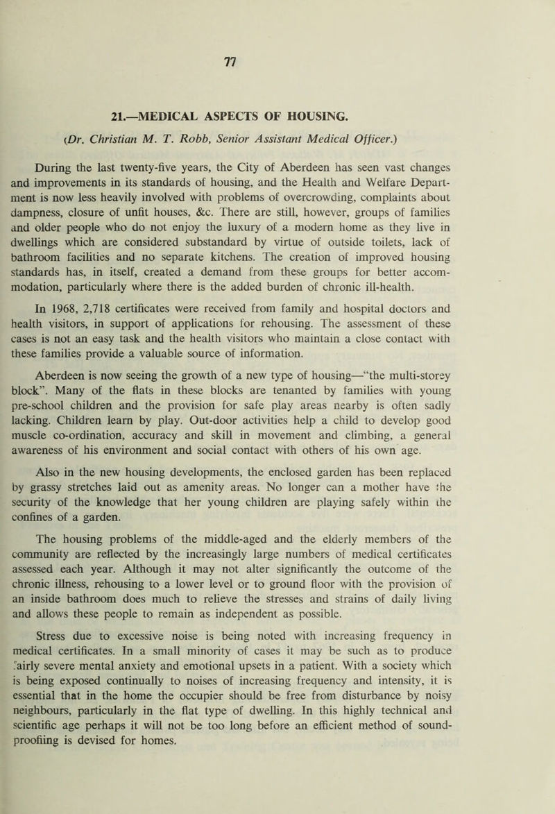 21.—MEDICAL ASPECTS OF HOUSING. {Dr. Christian M. T. Robb, Senior Assistant Medical Officer.) During the last twenty-five years, the City of Aberdeen has seen vast changes and improvements in its standards of housing, and the Health and Welfare Depart- ment is now less heavily involved with problems of overcrowding, complaints about dampness, closure of unfit houses, &c. There are still, however, groups of families and older people who do not enjoy the luxury of a modern home as they live in dwellings which are considered substandard by virtue of outside toilets, lack of bathroom facilities and no separate kitchens. The creation of improved housing standards has, in itself, created a demand from these groups for better accom- modation, particularly where there is the added burden of chronic ill-health. In 1968, 2,718 certificates were received from family and hospital doctors and health visitors, in support of applications for rehousing. The assessment of these cases is not an easy task and the health visitors who maintain a close contact with these families provide a valuable source of information. Aberdeen is now seeing the growth of a new type of housing—“the multi-storey block”. Many of the flats in these blocks are tenanted by families with young pre-school children and the provision for safe play areas nearby is often sadly lacking. Children learn by play. Out-door activities help a child to develop good muscle co-ordination, accuracy and skill in movement and climbing, a general awareness of his environment and social contact with others of his own age. Also in the new housing developments, the enclosed garden has been replaced by grassy stretches laid out as amenity areas. No longer can a mother have the security of the knowledge that her young children are playing safely within ihe confines of a garden. The housing problems of the middle-aged and the elderly members of the community are reflected by the increasingly large numbers of medical certificates assessed each year. Although it may not alter significantly the outcome of the chronic illness, rehousing to a lower level or to ground floor with the provision of an inside bathroom does much to relieve the stresses and strains of daily living and allows these people to remain as independent as possible. Stress due to excessive noise is being noted with increasing frequency in medical certificates. In a small minority of cases it may be such as to produce .'airly severe mental anxiety and emotional upsets in a patient. With a society which is being exposed continually to noises of increasing frequency and intensity, it is essential that in the home the occupier should be free from disturbance by noisy neighbours, particularly in the flat type of dwelling. In this highly technical and scientific age perhaps it will not be too long before an efficient method of sound- proofiing is devised for homes.