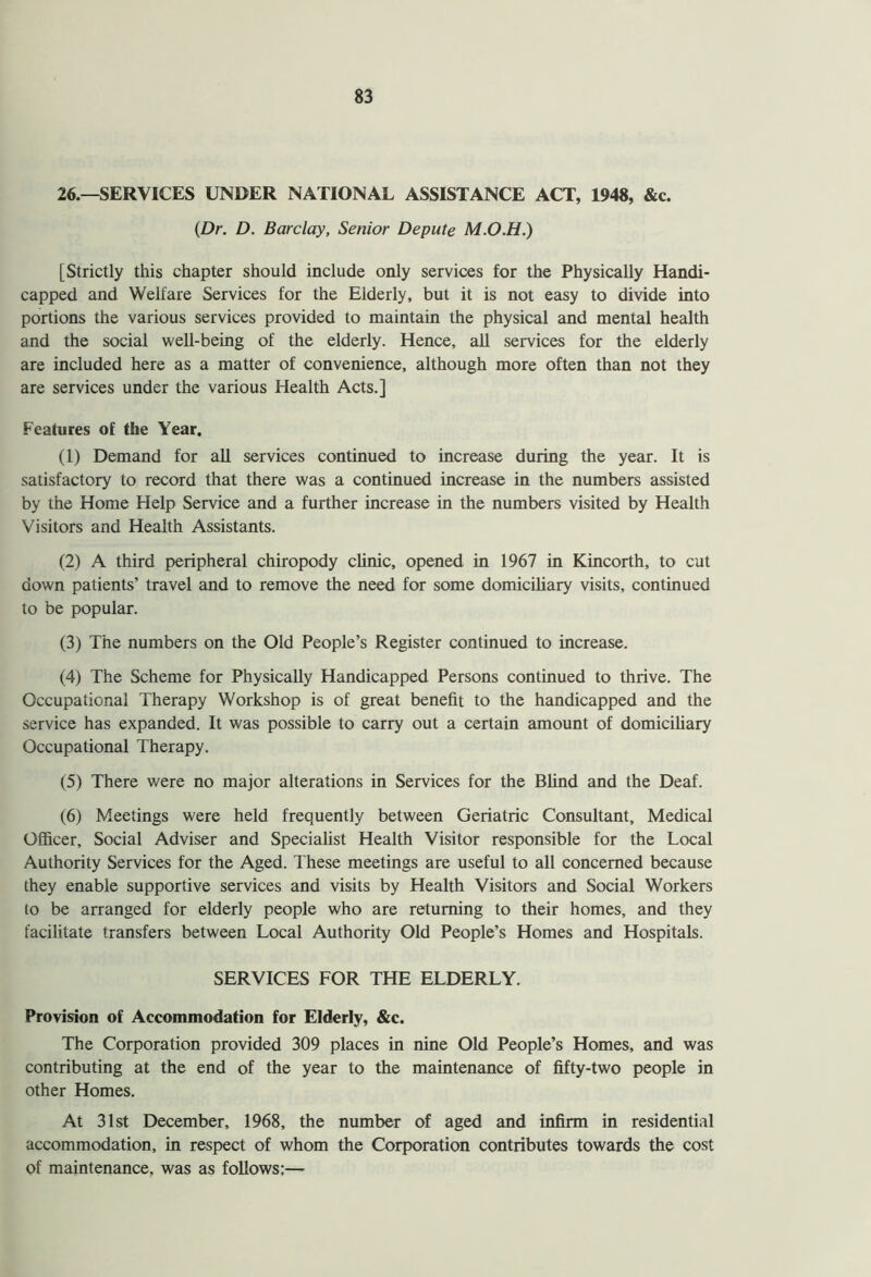 26.—SERVICES UNDER NATIONAL ASSISTANCE ACT, 1948, &c. {Dr. D. Barclay, Senior Depute M.O.H.) [Strictly this chapter should include only services for the Physically Handi- capped and Welfare Services for the Elderly, but it is not easy to divide into portions the various services provided to maintain the physical and mental health and the social well-being of the elderly. Hence, all services for the elderly are included here as a matter of convenience, although more often than not they are services under the various Health Acts.] Features of the Year. (1) Demand for all services continued to increase during the year. It is satisfactory to record that there was a continued increase in the numbers assisted by the Home Help Service and a further increase in the numbers visited by Health Visitors and Health Assistants. (2) A third peripheral chiropody clinic, opened in 1967 in Kincorth, to cut down patients’ travel and to remove the need for some domiciliary visits, continued to be popular. (3) The numbers on the Old People’s Register continued to increase. (4) The Scheme for Physically Handicapped Persons continued to thrive. The Occupational Therapy Workshop is of great benefit to the handicapped and the service has expanded. It was possible to carry out a certain amount of domiciliary Occupational Therapy. (5) There were no major alterations in Services for the Blind and the Deaf. (6) Meetings were held frequently between Geriatric Consultant, Medical Officer, Social Adviser and Specialist Health Visitor responsible for the Local Authority Services for the Aged. These meetings are useful to all concerned because they enable supportive services and visits by Health Visitors and Social Workers to be arranged for elderly people who are returning to their homes, and they facilitate transfers between Local Authority Old People’s Homes and Hospitals. SERVICES FOR THE ELDERLY. Provision of Accommodation for Elderly, &c. The Corporation provided 309 places in nine Old People’s Homes, and was contributing at the end of the year to the maintenance of fifty-two people in other Homes. At 31st December, 1968, the number of aged and infirm in residential accommodation, in respect of whom the Corporation contributes towards the cost of maintenance, was as follows:—