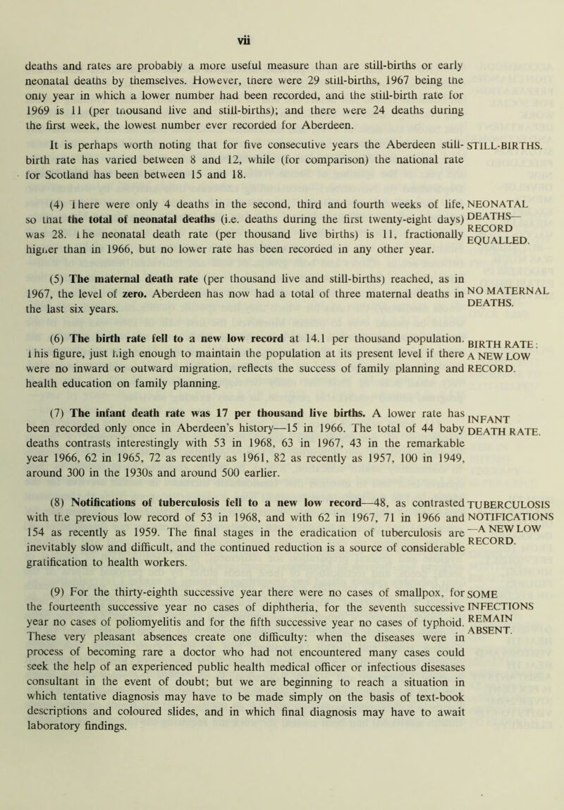 Vll deaths and rates are probably a more useful measure than are still-births or early neonatal deaths by themselves. However, tnere were 29 still-births, 1967 being the only year in which a lower number had been recorded, and the still-birth rate for 1969 is 11 (per thousand live and still-births); and there were 24 deaths during the first week, the lowest number ever recorded for Aberdeen. It is perhaps worth noting that for five consecutive years the Aberdeen still- STILL-BIRTHS, birth rate has varied between 8 and 12, while (for comparison) the national rate for Scotland has been between 15 and 18. (4) ihere were only 4 deaths in the second, third and fourth weeks of life, NEONATAL so that the total of neonatal deaths (i.e. deaths during the first twenty-eight days) was 28. ihe neonatal death rate (per thousand live births) is 11, fractionally higner than in 1966, but no lower rate has been recorded in any other year. RECORD EQUALLED. (5) The maternal death rate (per thousand live and still-births) reached, as in 1967, the level of zero. Aberdeen has now had a total of three maternal deaths in NO MATERNAL , , . DEATHS, the last six years. (6) The birth rate fell to a new low record at 14.1 per thousand population. BIRTH RATE 1 his figure, just high enough to maintain the population at its present level if there a. NEW LOW were no inward or outward migration, reflects the success of family planning and RECORD, health education on family planning. (7) The infant death rate was 17 per thousand live births. A lower rate hasIXI„.VT^ been recorded only once in Aberdeen’s history—15 in 1966. The total of 44 baby death RATE deaths contrasts interestingly with 53 in 1968, 63 in 1967, 43 in the remarkable year 1966, 62 in 1965, 72 as recently as 1961, 82 as recently as 1957, 100 in 1949, around 300 in the 1930s and around 500 earlier. (8) Notifications of tuberculosis fell to a new low record—48, as contrasted TUBERCULOSIS with the previous low record of 53 in 1968, and with 62 in 1967, 71 in 1966 and NOTIFICATIONS 154 as recently as 1959. The final stages in the eradication of tuberculosis are inevitably slow and difficult, and the continued reduction is a source of considerable gratification to health workers. -A NEW LOW RECORD. (9) For the thirty-eighth successive year there were no cases of smallpox, for SOME the fourteenth successive year no cases of diphtheria, for the seventh successive INFECTIONS year no cases of poliomyelitis and for the fifth successive year no cases of typhoid. REMAIN These very pleasant absences create one difficulty: when the diseases were in process of becoming rare a doctor who had not encountered many cases could seek the help of an experienced public health medical officer or infectious disesases consultant in the event of doubt; but we are beginning to reach a situation in which tentative diagnosis may have to be made simply on the basis of text-book descriptions and coloured slides, and in which final diagnosis may have to await laboratory findings.