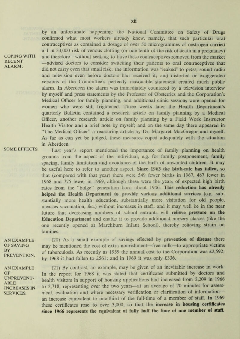 COPING WITH RECENT ALARM; SOME EFFECTS. AN EXAMPLE OF SAVING BY PREVENTION. AN EXAMPLE OF UNPREVENT- ABLE INCREASES IN SERVICES. xii by an unfortunate happening: the National Committee on Safety of Drugs confirmed what most workers already knew, namely, that such particular oral contraceptives as contained a dosage of over 50 microgrammes of oestrogen carried a 1 in 33,000 risk of venous clotting (or one-tenth of the risk of death in a pregnancy) and therefore—without seeking to have these contraceptives removed from the market —advised doctors to consider switching their patients to oral contraceptives that did not carry even that small risk; the information was ‘ leaked” to press, sound radio and television even before doctors had received it; and distorted or exaggerated versions of the Committee’s perfectly reasonable statement created much public alarm. In Aberdeen the alarm was immediately countered by a television interview by myself and press statements by the Professor of Obstetrics and the Corporation’s Medical Officer for family planning, and additional clinic sessions vvere opened for women who were still frightened. Tnree weeks later the Health Department’s quarterly Bulletin contained a research article on family planning by a Medical Officer, another research article on family planning by a Field Work Instructor Health Visitor and a brief note by myself; and on the same day there appeared in “The Medical Officer” a reassuring article by Dr. Margaret MacGregor and myself. As far as can yet be judged, these measures coped adequately with the situation in Aberdeen. Last year’s report mentioned the importance of family planning on health grounds from the aspect of the individual, e.g. for family postponement, family spacing, family limitation and avoidance of the birth of unwanted children. It may be useful here to refer to another aspect. Since 1963 the birth-rate has fallen, so that (compared with that year) there were 549 fewer births in 1967, 487 fewer in 1968 and 775 fewer in 1969, although these were the years of expected high birth rates from the “bulge” generation born about 1946. This reduction has already helped the Health Department to provide various additional services (e.g. sub- stantially more health education, substantially more visitation for old people, measles vaccination, &c.) without increases in staff; and it may well be in the near future that decreasing numbers of school entrants will relieve pressure on the Education Department and enable it to provide additional nursery classes (like the one recently opened at Marchbum Infant School), thereby relieving strain on families. (20) As a small example of savings effected by prevention of disease there may be mentioned the cost of extra nourishment—free milk—to appropriate victims of tuberculosis. As recently as 1959 the annual cost to the Corporation was £2,592; by 1968 it had fallen to £561; and in 1969 it was only £336. (21) By contrast, an example, may be given of an inevitable increase in work. In the report for 1968 it was stated that certificates submitted by doctors and health visitors in support of housing applications had increased from 2,209 in 1966 to 2,718, representing over the two years—at an average of 70 minutes for assess- ment, evaluation and where necessary verification or clarification of information— an increase equivalent to one-third of the full-time of a member of staff. In 1969 these certificates rose to over 3,000, so that the increase in housing certificates! since 1966 represents the equivalent of fully half the time of one member of staff.