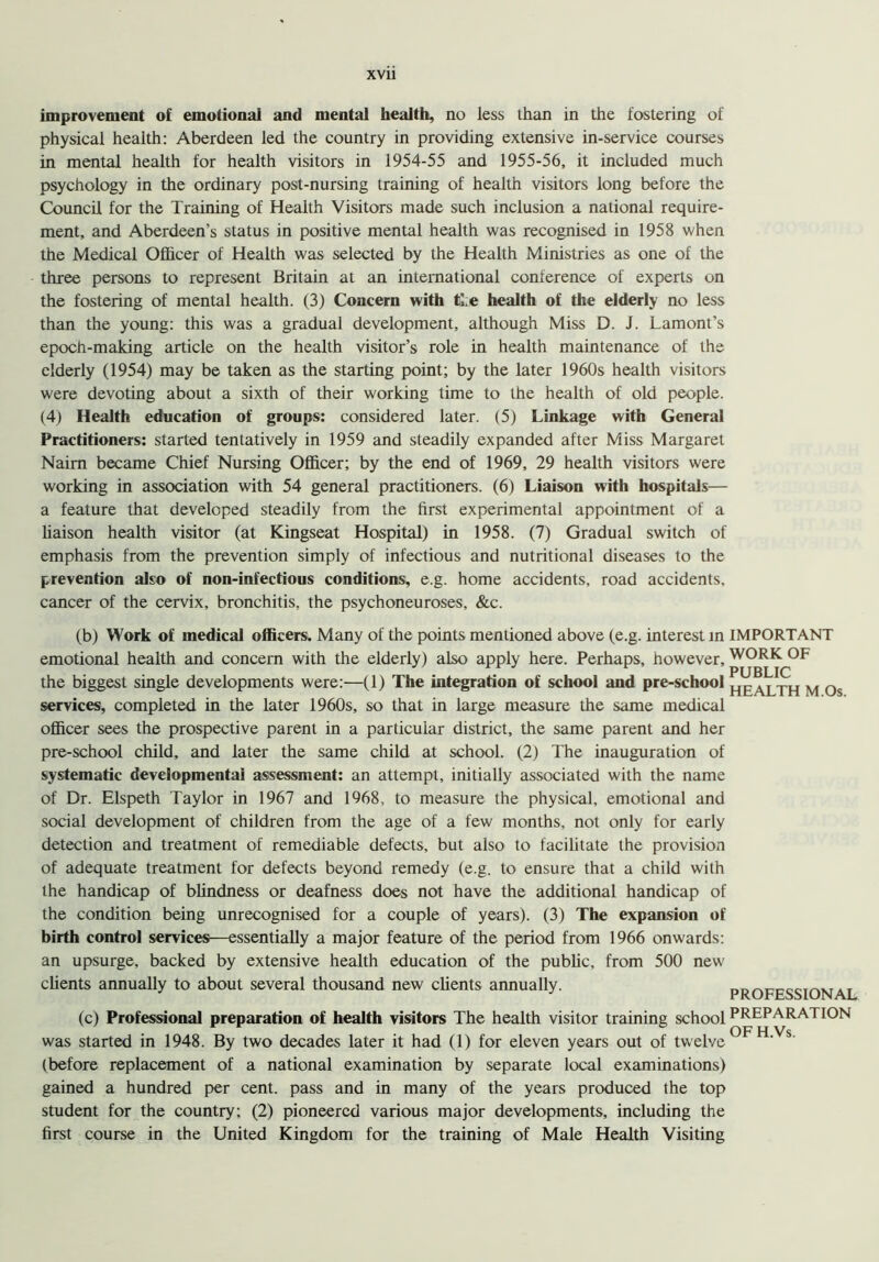 improvement of emotional and mental health, no less than in the fostering of physical health: Aberdeen led the country in providing extensive in-service courses in mental health for health visitors in 1954-55 and 1955-56, it included much psychology in the ordinary post-nursing training of health visitors long before the Council for the Training of Health Visitors made such inclusion a national require- ment, and Aberdeen’s status in positive mental health was recognised in 1958 when the Medical Officer of Health was selected by the Health Ministries as one of the three persons to represent Britain at an international conference of experts on the fostering of mental health. (3) Concern with ti e health of the elderly no less than the young: this was a gradual development, although Miss D. J. Lamont’s epoch-making article on the health visitor’s role in health maintenance of the elderly (1954) may be taken as the starting point; by the later 1960s health visitors were devoting about a sixth of their working time to the health of old people. (4) Health education of groups: considered later. (5) Linkage with General Practitioners: started tentatively in 1959 and steadily expanded after Miss Margaret Nairn became Chief Nursing Officer; by the end of 1969, 29 health visitors were working in association with 54 general practitioners. (6) Liaison with hospitals— a feature that developed steadily from the first experimental appointment of a liaison health visitor (at Kingseat Hospital) in 1958. (7) Gradual switch of emphasis from the prevention simply of infectious and nutritional diseases to the prevention also of non-infectious conditions, e.g. home accidents, road accidents, cancer of the cervix, bronchitis, the psychoneuroses, &c. (b) Work of medical officers. Many of the points mentioned above (e.g. interest in IMPORTANT emotional health and concern with the elderly) also apply here. Perhaps, however, WORK 0F the biggest single developments were:—(1) The integration of school and pre-school health M Os services, completed in the later 1960s, so that in large measure the same medical officer sees the prospective parent in a particular district, the same parent and her pre-school child, and later the same child at school. (2) The inauguration of systematic developmental assessment: an attempt, initially associated with the name of Dr. Elspeth Taylor in 1967 and 1968, to measure the physical, emotional and social development of children from the age of a few months, not only for early detection and treatment of remediable defects, but also to facilitate the provision of adequate treatment for defects beyond remedy (e.g. to ensure that a child with the handicap of blindness or deafness does not have the additional handicap of the condition being unrecognised for a couple of years). (3) The expansion of birth control services—essentially a major feature of the period from 1966 onwards: an upsurge, backed by extensive health education of the public, from 500 new clients annually to about several thousand new clients annually. PROFESSIONAL (c) Professional preparation of health visitors The health visitor training school PREPARA7 ION was started in 1948. By two decades later it had (1) for eleven years out of twelve FH' s' (before replacement of a national examination by separate local examinations) gained a hundred per cent, pass and in many of the years produced the top student for the country; (2) pioneered various major developments, including the first course in the United Kingdom for the training of Male Health Visiting