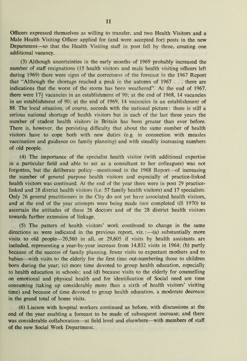 Officers expressed themselves as willing to transfer, and two Health Visitors and a Male Health Visiting Officer applied for (and were accepted for) posts in the new Department—so that the Health Visiting staff in post fell by three, creating one additional vacancy. (3) Although uncertainties in the early months of 1969 probably increased the number of staff resignations (15 health visitors and male health visiting officers left during 1969) there were signs of the correctness of the forecast in the 1967 Report that “Although the shortage reached a peak in the autumn of 1967 . . . there are indications that the worst of the storm has been weathered”. At the end of 1967, there were \1\ vacancies in an establishment of 90; at the end of 1968, 14 vacancies in an establishment of 90; at the end of 1969, 14 vacancies in an establishment of 88. The local situation, of course, accords with the national picture: there is still a serious national shortage of health visitors but in each of the last three years the number of student health visitors in Britain has been greater than ever before. There is, however, the persisting difficulty that about the same number of health visitors have to cope both with new duties (e.g. in connection with measles vaccination and guidance on family planning) and with steadily increasing numbers of old people. (4) The importance of the specialist health visitor (with additional expertise in a particular field and able to act as a consultant to her colleagues) was not forgotten, but the deliberate policy—mentioned in the 1968 Report—of increasing the number of general purpose health visitors and especially of practice-linked health visitors was continued. At the end of the year there were in post 29 practice- linked and 28 district health visitors (i.e. 57 family health visitors) and 17 specialists. Only 26 general practitioners in the City do not yet have associated health visitors, and at the end of the year attempts were being made (not completed till 1970) to ascertain the attitudes of these 26 doctors and of the 28 district health visitors towards further extension of linkage. (5) The pattern of health visitors’ work continued to change in the same directions as were indicated in the previous report, viz.:—(a) substantially more visits to old people—20,560 in all, or 29,605 if visits by health assistants are included, representing a year-by-year increase from 14,832 visits in 1964; (b) partly because of the success of family planning, fewer visits to expectant mothers and to babies—with visits to the elderly for the first time out-numbering those to children born during the year; (c) more time devoted to group health education, especially to health education in schools; and (d) because visits to the elderly for counselling on emotional and physical health and for identification of Social need are time consuming (taking up considerably more than a sixth of health visitors’ visiting time) and because of time devoted to group health education, a moderate decrease in the grand total of home visits. (6) Liaison with hospital workers continued as before, with discussions at the end of the year enabling a forecast to be made of subsequent increase; and there was considerable collaboration—at field level and elsewhere—with members of staff of the new Social Work Department.