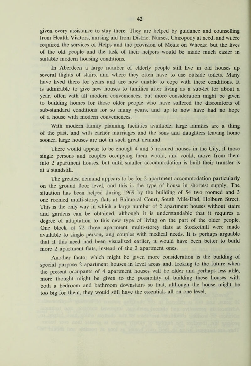 given every assistance to stay there. They are helped by guidance and counselling from Health Visitors, nursing aid from District Nurses, Chiropody at need, and where required the services of Helps and the provision of Meals on Wheels; but the lives of the old people and the task of their helpers would be made much easier in suitable modern housing conditions. In Aberdeen a large number of elderly people still live in old houses up several flights of stairs, and where they often have to use outside toilets. Many have lived there for years and are now unable to cope with these conditions. It is admirable to give new houses to families after living as a sub-let for about a year, often with all modern conveniences, but more consideration might be given to building homes for those older people who have suffered the discomforts of sub-standard conditions for so many years, and up to now have had no hope of a house with modem conveniences. With modem family planning facilities available, large families are a thing of the past, and with earlier marriages and the sons and daughters leaving home sooner, large houses are not in such great demand. There would appear to be enough 4 and 5 roomed houses in the City, if tnose single persons and couples occupying them would, and could, move from them into 2 apartment houses, but until smaller accommodation is built their transfer is at a standstill. The greatest demand appears to be for 2 apartment accommodation particularly on the ground floor level, and this is the type of house in shortest supply. The situation has been helped during 1969 by the building of 54 two roomed and 3 one roomed multi-storey flats at Balmoral Court, South Mile-End, Holburn Street. This is the only way in which a large number of 2 apartment houses without stairs and gardens can be obtained, although it is understandable that it requires a degree of adaptation to this new type of living on the part of the older people. One block of 72 three apartment multi-storey flats at Stockethill were made available to single persons and couples with medical needs. It is perhaps arguable that if this need had been visualised earlier, it would have been better to build more 2 apartment flats, instead of the 3 apartment ones. Another factor which might be given more consideration is the building of special purpose 2 apartment houses in level areas and, looking to the future when the present occupants of 4 apartment houses will be older and perhaps less able, more thought might be given to the possibility of building these houses with both a bedroom and bathroom downstairs so that, although the house might be too big for them, they would still have the essentials all on one level.