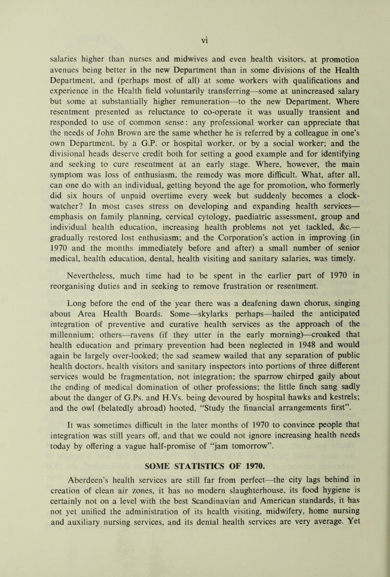 salaries higher than nurses and midwives and even health visitors, at promotion avenues being better in the new Department than in some divisions of the Health Department, and (perhaps most of all) at some workers with qualifications and experience in the Health field voluntarily transferring—some at unincreased salary but some at substantially higher remuneration—to the new Department. Where resentment presented as reluctance to co-operate it was usually transient and responded to use of common sense: any professional worker can appreciate that the needs of John Brown are the same whether he is referred by a colleague in one’s own Department, by a G.P. or hospital worker, or by a social worker; and the divisional heads deserve credit both for setting a good example and for identifying and seeking to cure resentment at an early stage. Where, however, the main symptom was loss of enthusiasm, the remedy was more difficult. What, after all, can one do with an individual, getting beyond the age for promotion, who formerly did six hours of unpaid overtime every week but suddenly becomes a clock- watcher? In most cases stress on developing and expanding health services— emphasis on family planning, cervical cytology, paediatric assessment, group and individual health education, increasing health problems not yet tackled, &c.— gradually restored lost enthusiasm; and the Corporation’s action in improving (in 1970 and the months immediately before and after) a small number of senior medical, health education, dental, health visiting and sanitary salaries, was timely. Nevertheless, much time had to be spent in the earlier part of 1970 in reorganising duties and in seeking to remove frustration or resentment. Long before the end of the year there was a deafening dawn chorus, singing about Area Health Boards. Some—skylarks perhaps—hailed the anticipated integration of preventive and curative health services as the approach of the millennium; others—-ravens (if they utter in the early morning)—croaked that health education and primary prevention had been neglected in 1948 and would again be largely over-looked; the sad seamew wailed that any separation of public health doctors, health visitors and sanitary inspectors into portions of three different services would be fragmentation, not integration; the sparrow chirped gaily about the ending of medical domination of other professions; the little finch sang sadly about the danger of G.Ps. and H.Vs. being devoured by hospital 'hawks and kestrels; and the owl (belatedly abroad) hooted, “Study the financial arrangements first”. It was sometimes difficult in the later months of 1970 to convince people that integration was still years off, and that we could not ignore increasing health needs today by offering a vague half-promise of “jam tomorrow”. SOME STATISTICS OF 1970. Aberdeen’s health services are still far from perfect—the city lags behind in creation of clean air zones, it has no modern slaughterhouse, its food hygiene is certainly not on a level with the best Scandinavian and American standards, it has not yet unified the administration of its health visiting, midwifery, home nursing and auxiliary nursing services, and its dental health services are very average. Yet