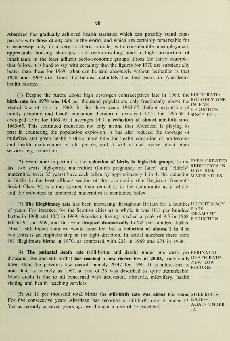 Aberdeen has gradually achieved health statistics which can possibly stand com- parison with those of any city in the world, and which are certainly remarkable for a windswept city in a very northern latitude, with considerable unemployment, appreciable housing shortages and over-crowding, and a high proportion of inhabitants in the least affluent socio-economic groups. From the thirty examples that follow, it is hard to say with certainty that the figures for 1970 are substantially belter than those for 1969: what can be said absolutely without hesitation is that 1970 and 1969 are—from the figures—definitely the best years in Aberdeen’s health history. (1) Despite the furore about high oestrogen contraceptives late in 1969, the BIRTH-RATE: birth rate for 1970 was 14.4 per thousand population, only fractionally above the ONE record low of 14.1 in 1969. in the three years 1963-65 (before expansion of reduction family planning and health education thereon) it averaged 17.5; for 1966-68 it SINCE 1964. averaged 15.6; for 1969-70 it averages 14.3, a reduction of almost one-fifth since 1963-65. This continued reduction not only means that Aberdeen is playing its part in countering the population explosion; it has also reduced the shortage of midwives and given health visitors more time for health education of adolescents and health maintenance of old people, and it will in due course affect other services, e.g. education. (2) Even more important is the reduction of births in high-risk groups. In the EVEN GREATER last two years high-parity maternities (fourth pregnancy or later) and “elderly’’ C.Y!,<?.N IN maternities (over 35 years) have each fallen by approximately 1 in 4; the reduction MATERNITIES, in births in the least affluent section of the community (the Registrar General’s Social Class V) is rather greater than reduction in the community as a whole; and the reduction in unmarried maternities is mentioned below. (3) The illegitimacy rate has been increasing throughout Britain for a number of years. For instance, for the Scottish cities as a whole it was 10.1 per hundred births in 1968 and 10.2 in 1969. Aberdeen, having reached a peak of 9.5 in 1968, fell to 9.1 in 1969, and this year dropped dramatically to 7.3 per hundred births. This is still higher than we would hope for, but a reduction of almost 1 in 4 in two years is an emphatic step in the right direction. In actual numbers there were 191 illegitimate births in 1970, as compared with 233 in 1969 and 271 in 1968. ILLEGITIMACY RATE: DRAMATIC REDUCTION. (4) The perinatal death rate (still-births and deaths under one week per PERINATAL thousand live and still-births) has reached a new record low of 20.04, fractionally DEATH RATE, lower than the previous low record, namely 20.47 for 1969. It is interesting to ^E^ .H?W KhLUKL). note that, as recently as 1967, ^a rate of 23 was described as quite 'remarkable. Much credit is due to all concerned with ante-natal, obstetric, midwifery, health visiting and health teaching services. (5) At 11 per thousand total births the still-birth rate was about tf.:e same. STILL BIRTH For five consecutive years Aberdeen has recorded a still-birth rate of under 12. RATE— Yet as recently as seven years ago we thought a rate of 15 excellent. AGAIN UNDER