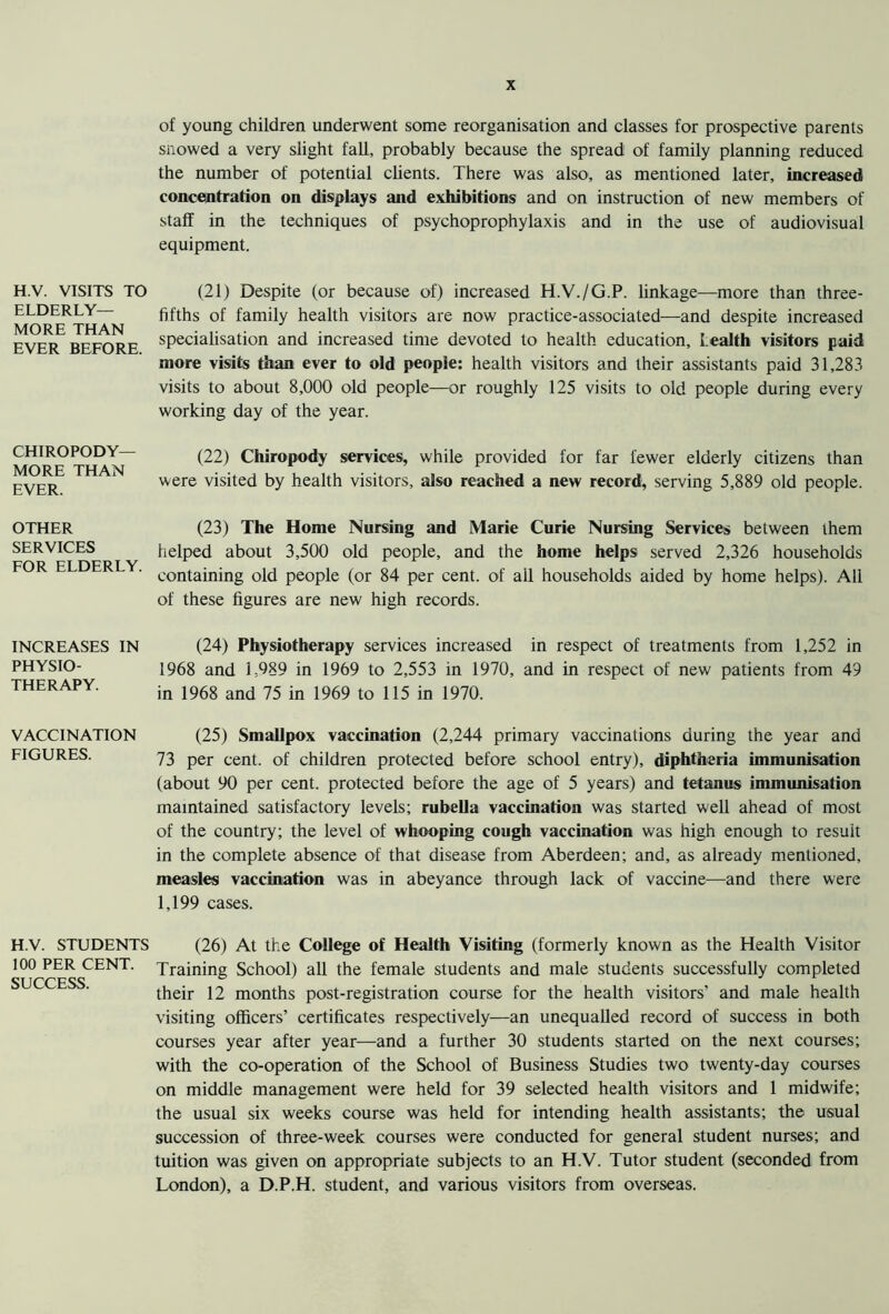 H.V. VISITS TO ELDERLY- MORE THAN EVER BEFORE. CHIROPODY- MORE THAN EVER. OTHER SERVICES FOR ELDERLY. INCREASES IN PHYSIO- THERAPY. VACCINATION FIGURES. H.V. STUDENTS 100 PER CENT. SUCCESS. of young children underwent some reorganisation and classes for prospective parents snowed a very slight fall, probably because the spread of family planning reduced the number of potential clients. There was also, as mentioned later, increased concentration on displays and exhibitions and on instruction of new members of staff in the techniques of psychoprophylaxis and in the use of audiovisual equipment. (21) Despite (or because of) increased H.V./G.P. linkage—more than three- fifths of family health visitors are now practice-associated—and despite increased specialisation and increased time devoted to health education, health visitors paid more visits than ever to old people: health visitors and their assistants paid 31,283 visits to about 8,000 old people—or roughly 125 visits to old people during every working day of the year. (22) Chiropody services, while provided for far fewer elderly citizens than were visited by health visitors, also reached a new record, serving 5,889 old people. (23) The Home Nursing and Marie Curie Nursing Services between them helped about 3,500 old people, and the home helps served 2,326 households containing old people (or 84 per cent, of ail households aided by home helps). All of these figures are new high records. (24) Physiotherapy services increased in respect of treatments from 1,252 in 1968 and 1,989 in 1969 to 2,553 in 1970, and in respect of new patients from 49 in 1968 and 75 in 1969 to 115 in 1970. (25) Smallpox vaccination (2,244 primary vaccinations during the year and 73 per cent, of children protected before school entry), diphtheria immunisation (about 90 per cent, protected before the age of 5 years) and tetanus immunisation maintained satisfactory levels; rubella vaccination was started well ahead of most of the country; the level of whooping cough vaccination was high enough to result in the complete absence of that disease from Aberdeen; and, as already mentioned, measles vaccination was in abeyance through lack of vaccine—and there were 1,199 cases. (26) At the College of Health Visiting (formerly known as the Health Visitor Training School) all the female students and male students successfully completed their 12 months post-registration course for the health visitors’ and male health visiting officers’ certificates respectively—an unequalled record of success in both courses year after year—and a further 30 students started on the next courses; with the co-operation of the School of Business Studies two twenty-day courses on middle management were held for 39 selected health visitors and 1 midwife; the usual six weeks course was held for intending health assistants; the usual succession of three-week courses were conducted for general student nurses; and tuition was given on appropriate subjects to an H.V. Tutor student (seconded from London), a D.P.H. student, and various visitors from overseas.