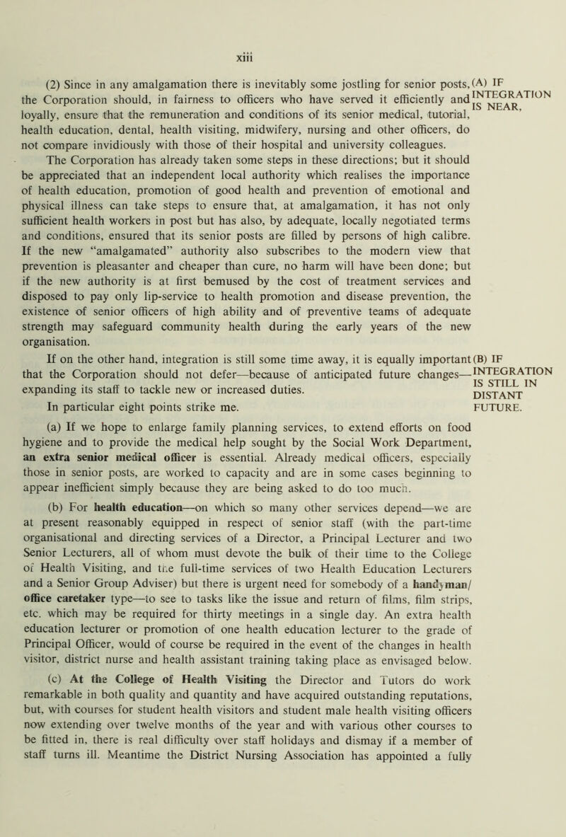 (2) Since in any amalgamation there is inevitably some jostling for senior posts, (A) IF the Corporation should, in fairness to officers who have served it efficiently and|™ near L loyally, ensure that the remuneration and conditions of its senior medical, tutorial, health education, dental, health visiting, midwifery, nursing and other officers, do not compare invidiously with those of their hospital and university colleagues. The Corporation has already taken some steps in these directions; but it should be appreciated that an independent local authority which realises the importance of health education, promotion of good health and prevention of emotional and physical illness can take steps to ensure that, at amalgamation, it has not only sufficient health workers in post but has also, by adequate, locally negotiated terms and conditions, ensured that its senior posts are filled by persons of high calibre. If the new “amalgamated” authority also subscribes to the modern view that prevention is pleasanter and cheaper than cure, no harm will have been done; but if the new authority is at first bemused by the cost of treatment services and disposed to pay only lip-service to health promotion and disease prevention, the existence of senior officers of high ability and of preventive teams of adequate strength may safeguard community health during the early years of the new organisation. If on the other hand, integration is still some time away, it is equally important (B) IF that the Corporation should not defer—because of anticipated future changes—INTEGRATION expanding its staff to tackle new or increased duties. DISTANT In particular eight points strike me. FUTURE. (a) If we hope to enlarge family planning services, to extend efforts on food hygiene and to provide the medical help sought by the Social Work Department, an extra senior medical officer is essential. Already medical officers, especially those in senior posts, are worked to capacity and are in some cases beginning to appear inefficient simply because they are being asked to do too much. (b) For health education—on which so many other services depend—we are at present reasonably equipped in respect of senior staff (with the part-time organisational and directing services of a Director, a Principal Lecturer and two Senior Lecturers, all of whom must devote the bulk of their time to the College of Health Visiting, and tr.e full-time services of two Health Education Lecturers and a Senior Group Adviser) but there is urgent need for somebody of a handyman/ office caretaker type—to see to tasks like the issue and return of films, film strips, etc. which may be required for thirty meetings in a single day. An extra health education lecturer or promotion of one health education lecturer to the grade of Principal Officer, would of course be required in the event of the changes in health visitor, district nurse and health assistant training taking place as envisaged below. (c) At the College of Health Visiting the Director and Tutors do work remarkable in both quality and quantity and have acquired outstanding reputations, but, with courses for student health visitors and student male health visiting officers now extending over twelve months of the year and with various other courses to be fitted in, there is real difficulty over staff holidays and dismay if a member of staff turns ill. Meantime the District Nursing Association has appointed a fully