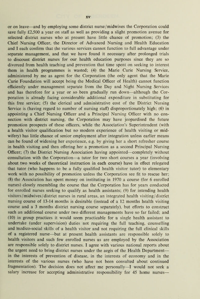 or on leave—and by employing some district nurse/midwives the Corporation could save fully £2,500 a year on staff as well as providing a slight promotion avenue for selected district nurses who at present have little chance of promotion; (3) the Chief Nursing Officer, the Director of Advanced Nursing and Health Education and I each confirm that the various services cannot function to full advantage under -separate management, and that we have found it necessary after prolonged trials to discount district nurses for our health education purposes since they are so divorced from health teaching and prevention that time spent on seeking to interest them in health programmes is wasted; (4) the Marie Curie Nursing Service, administered by me as agent for the Corporation (the only agent that the Marie Curie Foundation will accept being the Medical Officer of Health) cannot function efficiently under management separate from the Day and Night Nursing Services and has therefore for a year or so been gradually run down—although the Cor- poration is already facing considerable additional expenditure in substituting for this free service; (5) the clerical and administrative cost of the District Nursing Service is (having regard to number of nursing staff) disproportionately high; (6) in appointing a Chief Nursing Officer and a Principal Nursing Officer with no con- nection with district nursing, the Corporation may have jeopardised the future promotion prospects of these officers, while the Association’s Superintendent (with a health visitor qualification but no modern experience of health visiting or mid- wifery) has little chance of senior employment after integration unless earlier means can be found of widening her experience, e.g. by giving her a short refresher course in health visiting and then offering her a promotion as a second Principal Nursing Officer; (7) the District Nursing Association having appointed—completely without consultation with the Corporation—a tutor for two short courses a year (involving about two weeks of theoretical instruction in each course) have in effect relegated that tutor (who happens to be a fully qualified health visitor tutor) to elementary work with no possibility of promotion unless the Corporation see fit to rescue her; (8) the Association has spent money on instituting in 1970 a course (for 6 enrolled nurses) closely resembling the course that the Corporation has for years conducted for enrolled nurses seeking to qualify as health assistants; (9) for intending health visitors/midwives/district nurses in rural areas, an integrated health visiting/district nursing course of 13-14 months is desirable (instead of a 12 months health visiting course and a 3 months district nursing course separately), but efforts to construct such an additional course under two different managements have so far failed; and (10) in group practices it would seem practicable for a single health assistant to undertake (under supervision) duties not requiring the full teaching, counselling and medico-social skills of a health visitor and not requiring the full clinical skills of a registered nurse-—but at present health assistants are responsible solely to health visitors and such few enrolled nurses as are employed by the Association are responsible solely to district nurses. I agree with various national reports about the urgent need to bring district nurses under the aegis of the Health Department— in the interests of prevention of disease, in the interests of economy and in the interests of the various nurses (who have not been consulted about continued fragmentation). The decision does not affect me personally—I would not seek a salary increase for accepting administrative responsibility for 45 home nurses—
