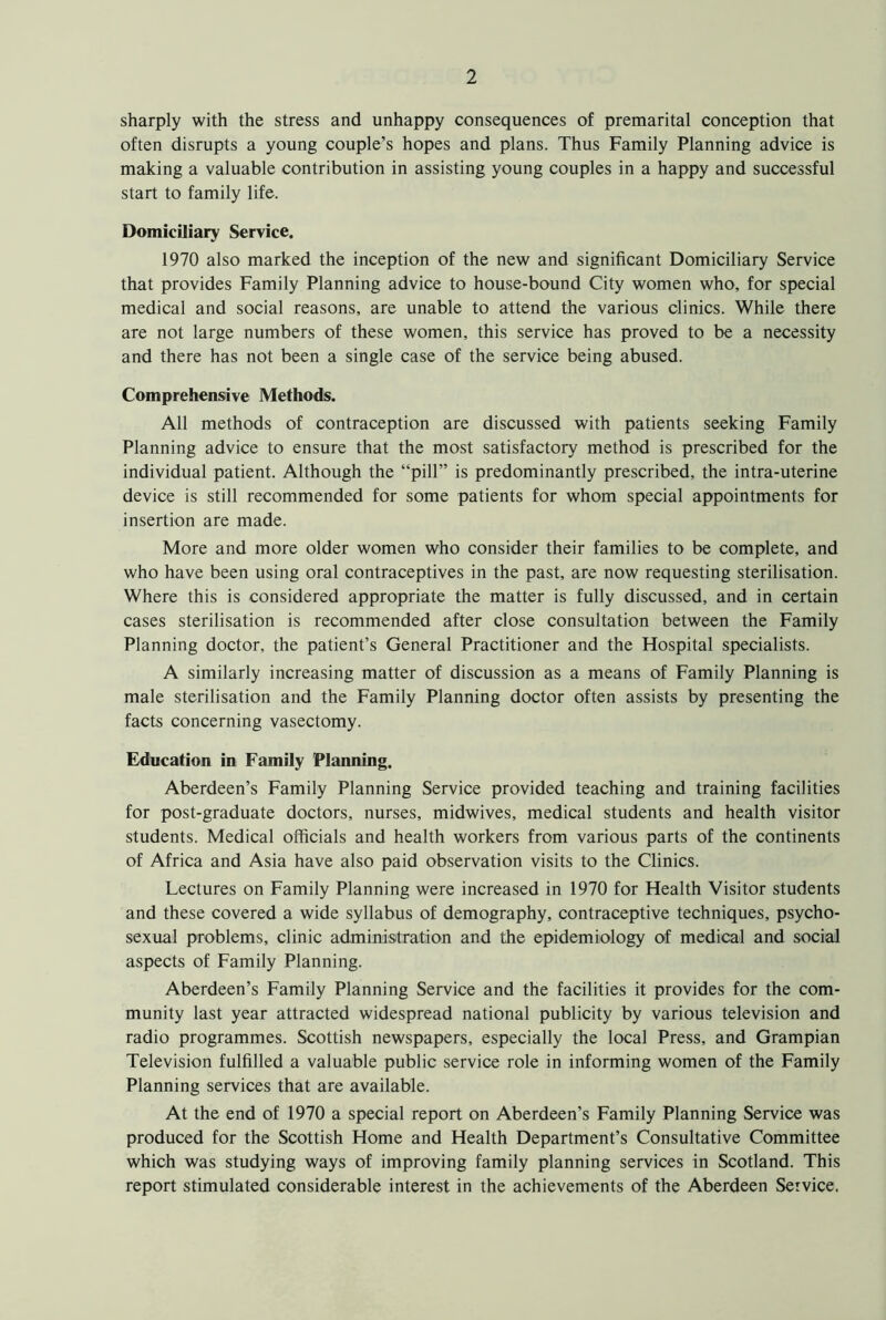 sharply with the stress and unhappy consequences of premarital conception that often disrupts a young couple’s hopes and plans. Thus Family Planning advice is making a valuable contribution in assisting young couples in a happy and successful start to family life. Domiciliary Service. 1970 also marked the inception of the new and significant Domiciliary Service that provides Family Planning advice to house-bound City women who, for special medical and social reasons, are unable to attend the various clinics. While there are not large numbers of these women, this service has proved to be a necessity and there has not been a single case of the service being abused. Comprehensive Methods. All methods of contraception are discussed with patients seeking Family Planning advice to ensure that the most satisfactory method is prescribed for the individual patient. Although the “pill” is predominantly prescribed, the intra-uterine device is still recommended for some patients for whom special appointments for insertion are made. More and more older women who consider their families to be complete, and who have been using oral contraceptives in the past, are now requesting sterilisation. Where this is considered appropriate the matter is fully discussed, and in certain cases sterilisation is recommended after close consultation between the Family Planning doctor, the patient’s General Practitioner and the Hospital specialists. A similarly increasing matter of discussion as a means of Family Planning is male sterilisation and the Family Planning doctor often assists by presenting the facts concerning vasectomy. Education in Family Planning. Aberdeen’s Family Planning Service provided teaching and training facilities for post-graduate doctors, nurses, midwives, medical students and health visitor students. Medical officials and health workers from various parts of the continents of Africa and Asia have also paid observation visits to the Clinics. Lectures on Family Planning were increased in 1970 for Health Visitor students and these covered a wide syllabus of demography, contraceptive techniques, psycho- sexual problems, clinic administration and the epidemiology of medical and social aspects of Family Planning. Aberdeen’s Family Planning Service and the facilities it provides for the com- munity last year attracted widespread national publicity by various television and radio programmes. Scottish newspapers, especially the local Press, and Grampian Television fulfilled a valuable public service role in informing women of the Family Planning services that are available. At the end of 1970 a special report on Aberdeen’s Family Planning Service was produced for the Scottish Home and Health Department’s Consultative Committee which was studying ways of improving family planning services in Scotland. This report stimulated considerable interest in the achievements of the Aberdeen Service.