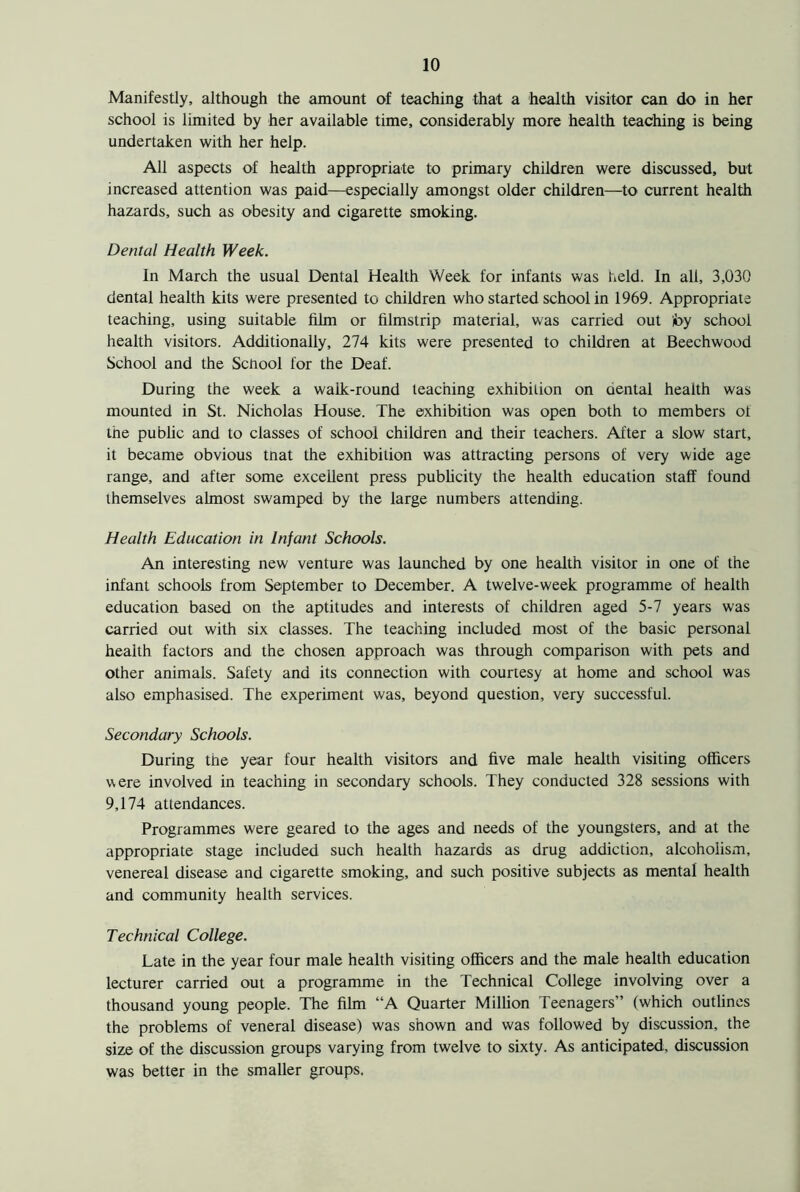 Manifestly, although the amount of teaching that a health visitor can do in her school is limited by her available time, considerably more health teaching is being undertaken with her help. All aspects of health appropriate to primary children were discussed, but increased attention was paid—especially amongst older children—to current health hazards, such as obesity and cigarette smoking. Dental Health Week. In March the usual Dental Health Week for infants was held. In all, 3,030 dental health kits were presented to children who started school in 1969. Appropriate teaching, using suitable film or filmstrip material, was carried out by school health visitors. Additionally, 274 kits were presented to children at Beechwood School and the School for the Deaf. During the week a walk-round teaching exhibition on aental health was mounted in St. Nicholas House. The exhibition was open both to members ot the public and to classes of school children and their teachers. After a slow start, it became obvious tnat the exhibition was attracting persons of very wide age range, and after some excellent press publicity the health education staff found themselves almost swamped by the large numbers attending. Health Education in Infant Schools. An interesting new venture was launched by one health visitor in one of the infant schools from September to December. A twelve-week programme of health education based on the aptitudes and interests of children aged 5-7 years was carried out with six classes. The teaching included most of the basic personal health factors and the chosen approach was through comparison with pets and other animals. Safety and its connection with courtesy at home and school was also emphasised. The experiment was, beyond question, very successful. Secondary Schools. During the year four health visitors and five male health visiting officers were involved in teaching in secondary schools. They conducted 328 sessions with 9,174 attendances. Programmes were geared to the ages and needs of the youngsters, and at the appropriate stage included such health hazards as drug addiction, alcoholism, venereal disease and cigarette smoking, and such positive subjects as mental health and community health services. Technical College. Late in the year four male health visiting officers and the male health education lecturer carried out a programme in the Technical College involving over a thousand young people. The film “A Quarter Million Teenagers” (which outlines the problems of veneral disease) was shown and was followed by discussion, the size of the discussion groups varying from twelve to sixty. As anticipated, discussion was better in the smaller groups.