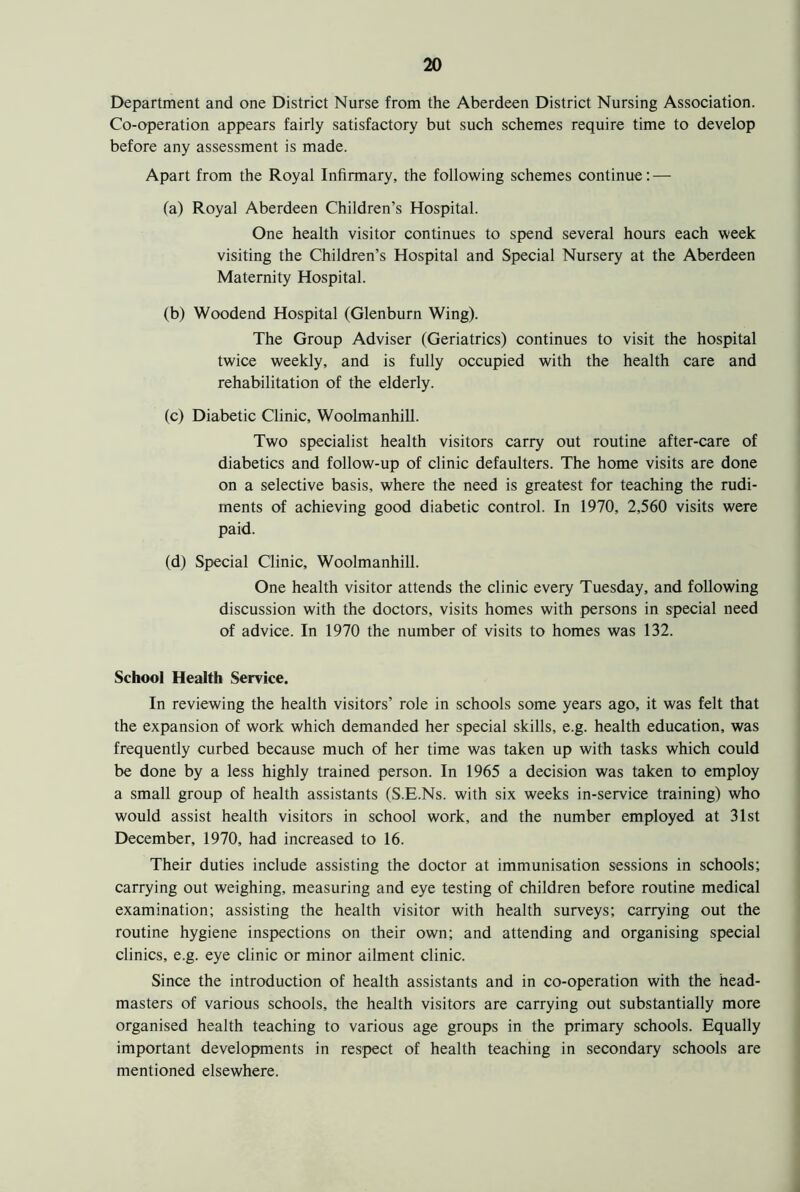 Department and one District Nurse from the Aberdeen District Nursing Association. Co-operation appears fairly satisfactory but such schemes require time to develop before any assessment is made. Apart from the Royal Infirmary, the following schemes continue: — (a) Royal Aberdeen Children’s Hospital. One health visitor continues to spend several hours each week visiting the Children’s Hospital and Special Nursery at the Aberdeen Maternity Hospital. (b) Woodend Hospital (Glenburn Wing). The Group Adviser (Geriatrics) continues to visit the hospital twice weekly, and is fully occupied with the health care and rehabilitation of the elderly. (c) Diabetic Clinic, Woolmanhill. Two specialist health visitors carry out routine after-care of diabetics and follow-up of clinic defaulters. The home visits are done on a selective basis, where the need is greatest for teaching the rudi- ments of achieving good diabetic control. In 1970, 2,560 visits were paid. (d) Special Clinic, Woolmanhill. One health visitor attends the clinic every Tuesday, and following discussion with the doctors, visits homes with persons in special need of advice. In 1970 the number of visits to homes was 132. School Health Service. In reviewing the health visitors’ role in schools some years ago, it was felt that the expansion of work which demanded her special skills, e.g. health education, was frequently curbed because much of her time was taken up with tasks which could be done by a less highly trained person. In 1965 a decision was taken to employ a small group of health assistants (S.E.Ns. with six weeks in-service training) who would assist health visitors in school work, and the number employed at 31st December, 1970, had increased to 16. Their duties include assisting the doctor at immunisation sessions in schools; carrying out weighing, measuring and eye testing of children before routine medical examination; assisting the health visitor with health surveys; carrying out the routine hygiene inspections on their own; and attending and organising special clinics, e.g. eye clinic or minor ailment clinic. Since the introduction of health assistants and in co-operation with the head- masters of various schools, the health visitors are carrying out substantially more organised health teaching to various age groups in the primary schools. Equally important developments in respect of health teaching in secondary schools are mentioned elsewhere.