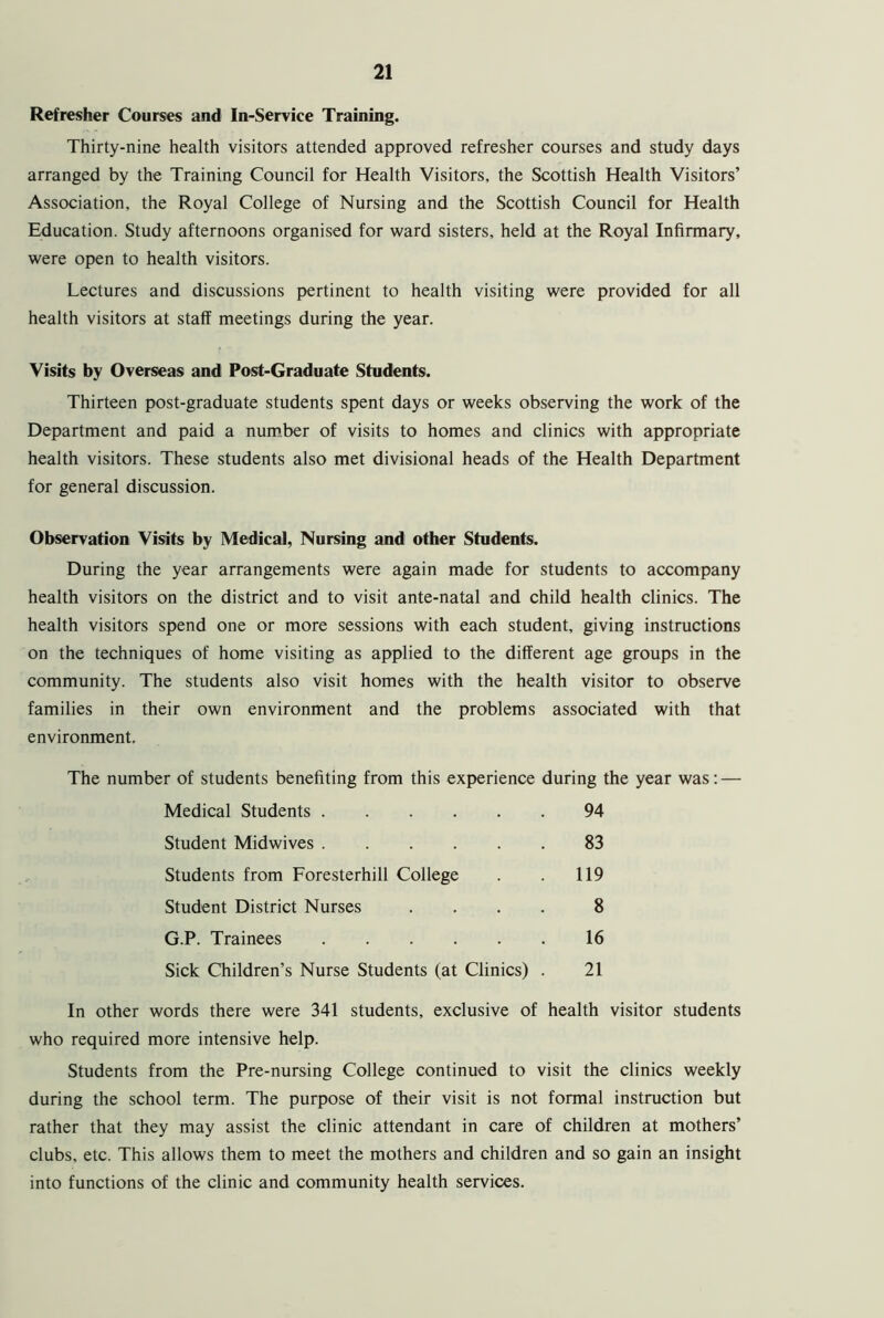 Refresher Courses and In-Service Training. Thirty-nine health visitors attended approved refresher courses and study days arranged by the Training Council for Health Visitors, the Scottish Health Visitors’ Association, the Royal College of Nursing and the Scottish Council for Health Education. Study afternoons organised for ward sisters, held at the Royal Infirmary, were open to health visitors. Lectures and discussions pertinent to health visiting were provided for all health visitors at staff meetings during the year. Visits by Overseas and Post-Graduate Students. Thirteen post-graduate students spent days or weeks observing the work of the Department and paid a number of visits to homes and clinics with appropriate health visitors. These students also met divisional heads of the Health Department for general discussion. Observation Visits by Medical, Nursing and other Students. During the year arrangements were again made for students to accompany health visitors on the district and to visit ante-natal and child health clinics. The health visitors spend one or more sessions with each student, giving instructions on the techniques of home visiting as applied to the different age groups in the community. The students also visit homes with the health visitor to observe families in their own environment and the problems associated with that environment. The number of students benefiting from this experience during the year was: — In other words there were 341 students, exclusive of health visitor students who required more intensive help. Students from the Pre-nursing College continued to visit the clinics weekly during the school term. The purpose of their visit is not formal instruction but rather that they may assist the clinic attendant in care of children at mothers’ clubs, etc. This allows them to meet the mothers and children and so gain an insight into functions of the clinic and community health services. Medical Students .... Student Midwives .... Students from Foresterhill College Student District Nurses G.P. Trainees . 119 8 16 94 83 Sick Children’s Nurse Students (at Clinics) . 21