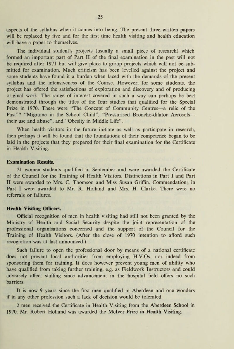 aspects of the syllabus when it comes into being. The present three written papers will be replaced by five and for the first time health visiting and health education will have a paper to themselves. The individual student’s projects (usually a small piece of research) which formed an important part of Part II of the final examination in the past will not be required after 1971 but will give place to group projects which will not be sub- mitted for examination. Much criticism has been levelled against the project and some students have found it a burden when faced with the demands of the present syllabus and the intensiveness of the Course. However, for some students, the project has offered the satisfactions of exploration and discovery and of producing original work. The range of interest covered in such a way can perhaps be best demonstrated through the titles of the four studies that qualified for the Special Prize in 1970. These were “The Concept of Community Centres—a relic of the Past”? “Migraine in the School Child”, “Pressurised Broncho-dilator Aerosols— their use and abuse”, and “Obesity in Middle Life”. When health visitors in the future initiate as well as participate in research, then perhaps it will be found that the foundations of their competence began to be laid in the projects that they prepared for their final examination for the Certificate in Health Visiting. Examination Results. 21 women students qualified in September and were awarded the Certificate of the Council for the Training of Health Visitors. Distinctions in Part I and Part II were awarded to Mrs. C. Thomson and Miss Susan Griffin. Commendations in Part I were awarded to Mr. R. Holland and Mrs. H. Clarke. There were no referrals or failures. Health Visiting Officers. Official recognition of men in health visiting had still not been granted by the Ministry of Health and Social Security despite the joint representation of the professional organisations concerned and the support of the Council for the Training of Health Visitors. (After the close of 1970 intention to afford such recognition was at last announced.) Such failure to open the professional door by means of a national certificate does not prevent local authorities from employing H.V.Os. nor indeed from sponsoring them for training. It does however prevent young men of ability who have qualified from taking further training, e.g. as Fieldwork Instructors and could adversely affect staffing since advancement in the hospital field offers no such barriers. It is now 9 years since the first men qualified in Aberdeen and one wonders if in any other profession such a lack of decision would be tolerated. 2 men received the Certificate in Health Visiting from the Aberdeen School in 1970. Mr. Robert Holland was awarded the Mclver Prize in Health Visiting.