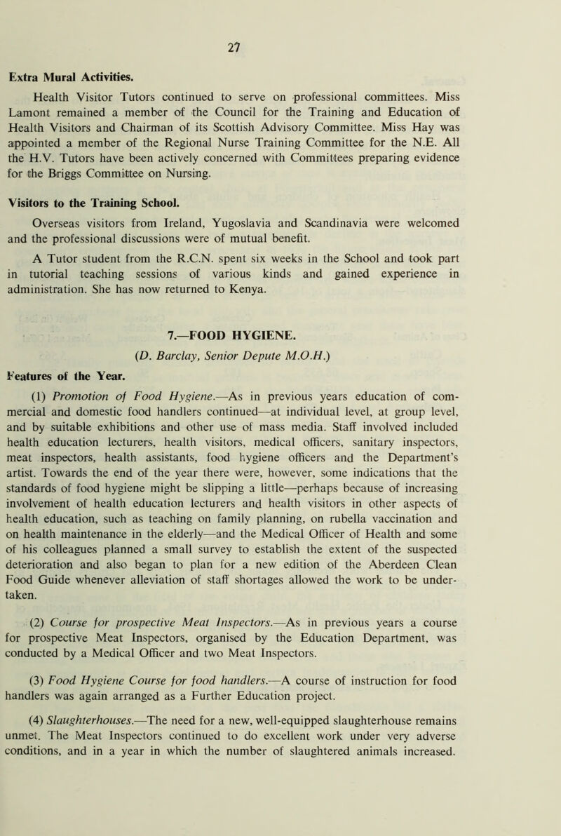 Extra Mural Activities. Health Visitor Tutors continued to serve on professional committees. Miss Lamont remained a member of the Council for the Training and Education of Health Visitors and Chairman of its Scottish Advisory Committee. Miss Hay was appointed a member of the Regional Nurse Training Committee for the N.E. All the H.V. Tutors have been actively concerned with Committees preparing evidence for the Briggs Committee on Nursing. Visitors to the Training School. Overseas visitors from Ireland, Yugoslavia and Scandinavia were welcomed and the professional discussions were of mutual benefit. A Tutor student from the R.C.N. spent six weeks in the School and took part in tutorial teaching sessions of various kinds and gained experience in administration. She has now returned to Kenya. 7.—FOOD HYGIENE. (D. Barclay, Senior Depute M.O.H.) Features of the Year. (1) Promotion of Food Hygiene.—As in previous years education of com- mercial and domestic food handlers continued—at individual level, at group level, and by suitable exhibitions and other use of mass media. Staff involved included health education lecturers, health visitors, medical officers, sanitary inspectors, meat inspectors, health assistants, food hygiene officers and the Department's artist. Towards the end of the year there were, however, some indications that the standards of food hygiene might be slipping a little—perhaps because of increasing involvement of health education lecturers and health visitors in other aspects of health education, such as teaching on family planning, on rubella vaccination and on health maintenance in the elderly—and the Medical Officer of Health and some of his colleagues planned a small survey to establish the extent of the suspected deterioration and also began to plan for a new edition of the Aberdeen Clean Food Guide whenever alleviation of staff shortages allowed the work to be under- taken. (2) Course for prospective Meat Inspectors.—As in previous years a course for prospective Meat Inspectors, organised by the Education Department, was conducted by a Medical Officer and two Meat Inspectors. (3) Food Hygiene Course for food handlers.—A course of instruction for food handlers was again arranged as a Further Education project. (4) Slaughterhouses.—The need for a new, well-equipped slaughterhouse remains unmet. The Meat Inspectors continued to do excellent work under very adverse conditions, and in a year in which the number of slaughtered animals increased.