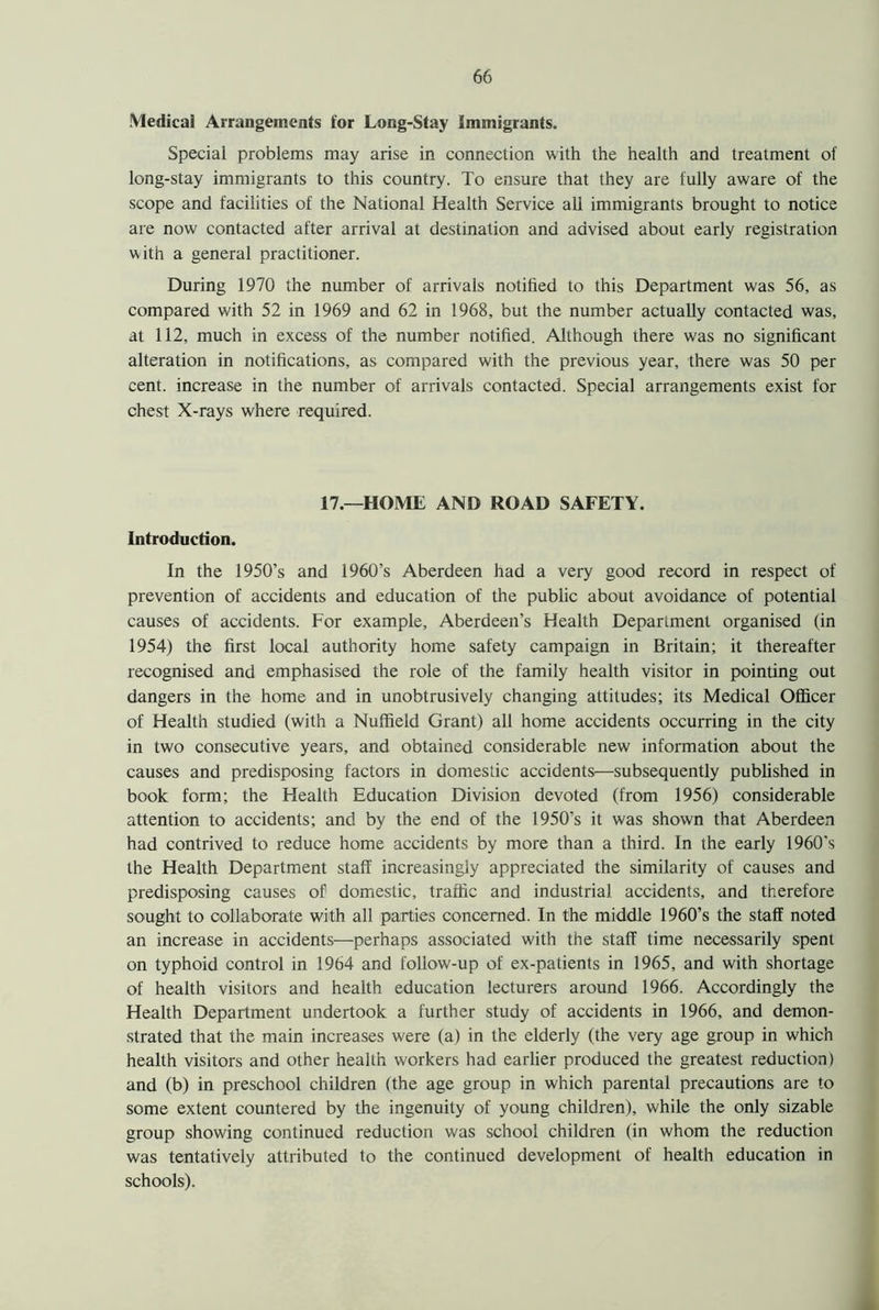 Medical Arrangements for Long-Stay immigrants. Special problems may arise in connection with the health and treatment of long-stay immigrants to this country. To ensure that they are fully aware of the scope and facilities of the National Health Service all immigrants brought to notice are now contacted after arrival at destination and advised about early registration with a general practitioner. During 1970 the number of arrivals notified to this Department was 56, as compared with 52 in 1969 and 62 in 1968, but the number actually contacted was, at 112, much in excess of the number notified. Although there was no significant alteration in notifications, as compared with the previous year, there was 50 per cent, increase in the number of arrivals contacted. Special arrangements exist for chest X-rays where required. 17.—HOME AND ROAD SAFETY. Introduction. In the 1950’s and 1960’s Aberdeen had a very good record in respect of prevention of accidents and education of the public about avoidance of potential causes of accidents. For example, Aberdeen’s Health Department organised (in 1954) the first local authority home safety campaign in Britain; it thereafter recognised and emphasised the role of the family health visitor in pointing out dangers in the home and in unobtrusively changing attitudes; its Medical Officer of Health studied (with a Nuffield Grant) all home accidents occurring in the city in two consecutive years, and obtained considerable new information about the causes and predisposing factors in domestic accidents—subsequently published in book form; the Health Education Division devoted (from 1956) considerable attention to accidents; and by the end of the 1950’s it was shown that Aberdeen had contrived to reduce home accidents by more than a third. In the early 1960's the Health Department staff increasingly appreciated the similarity of causes and predisposing causes of domestic, traffic and industrial accidents, and therefore sought to collaborate with all parties concerned. In the middle 1960’s the staff noted an increase in accidents—perhaps associated with the staff time necessarily spent on typhoid control in 1964 and follow-up of ex-patients in 1965, and with shortage of health visitors and health education lecturers around 1966. Accordingly the Health Department undertook a further study of accidents in 1966, and demon- strated that the main increases were (a) in the elderly (the very age group in which health visitors and other health workers had earlier produced the greatest reduction) and (b) in preschool children (the age group in which parental precautions are to some extent countered by the ingenuity of young children), while the only sizable group showing continued reduction was school children (in whom the reduction was tentatively attributed to the continued development of health education in schools).