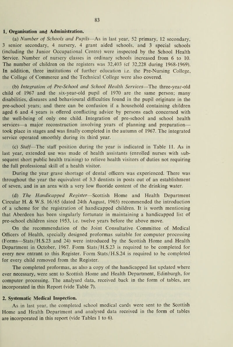 1. Organisation and Administration. (a) Number of Schools and Pupils—As in last year, 52 primary, 12 secondary, 3 senior secondary, 4 nursery, 4 grant aided schools, and 3 special schools (including the Junior Occupational Centre) were inspected by the School Health Service. Number of nursery classes in ordinary schools increased from 6 to 10. The number of children on the registers was 32,403 (cf 32,228 during 1968-1969). In addition, three institutions of further education i.e. the Pre-Nursing College, the College of Commerce and the Technical College were also covered. (b) Integration of Pre-School and School Health Services—The three-year-old child of 1967 and the six-year-old pupil of 1970 are the same person; many disabilities, diseases and behavioural difficulties found in the pupil originate in the pre-school years; and there can be confusion if a household containing children aged 6 and 4 years is offered conflicting advice by persons each concerned with the well-being of only one child. Integration of pre-school and school health services—a major reconstruction involving years of planning and preparation— took place in stages and was finally completed in the autumn of 1967. The integrated service operated smoothly during its third year. (c) Staff—The staff position during the year is indicated in Table 11. As in last year, extended use was made of health assistants (enrolled nurses with sub- sequent short public health training) to relieve health visitors of duties not requiring the full professional skill of a health visitor. During the year grave shortage of dental officers was experienced. There was throughout the year the equivalent of 3.3 dentists in posts out of an establishment of seven, and in an area with a very low fluoride content of the drinking water. (d) The Handicapped Register—Scottish Home and Health Department Circular H. & W.S. 16/65 (dated 24th August, 1965) recommended the introduction of a scheme for the registration of handicapped children. It is worth mentioning that Aberdeen has been singularly fortunate in maintaining a handicapped list of pre-school children since 1953, i.e. twelve years before the above move. On the recommendation of the Joint Consultative Committee of Medical Officers of Health, specially designed proformas suitable for computer processing (Forms—Stats/H.S.23 and 24) were introduced by the Scottish Home and Health Department in October, 1967. Form Stats/H.S.23 is required to be completed for every new entrant to this Register. Form Stats/H.S.24 is required to be completed for every child removed from the Register. The completed proformas, as also a copy of the handicapped list updated where ever necessary, were sent to Scottish Home and Health Department, Edinburgh, for computer processing. The analysed data, received back in the form of tables, are incorporated in this Report (vide Table 7). 2. Systematic Medical Inspection. As in last year, the completed school medical cards were sent to the Scottish Home and Health Department and analysed data received in the form of tables are incorporated in this report (vide Tables 1 to 6).