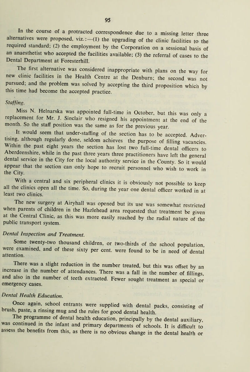 In the course of a protracted correspondence due to a missing letter three alternatives were proposed, viz.:—(1) the upgrading of the clinic facilities to the required standard; (2) the employment by the Corporation on a sessional basis of an anaesthetist who accepted the facilities available; (3) the referral of cases to the Dental Department at Foresterhill. The first alternative was considered inappropriate with plans on the way for new clinic facilities in the Health Centre at the Denburn; the second was not pursued; and the problem was solved by accepting the third proposition which by this time had become the accepted practice. Staffing. Miss N. Helnarska was appointed full-time in October, but this was only a replacement for Mr. J. Sinclair who resigned his appointment at the end of the month. So the staff position was the same as for the previous year. It would seem that under-staffing of the section has to be accepted. Adver- tising, although regularly done, seldom achieves the purpose of filling vacancies. Within the past eight years the section has lost two full-time dental officers to Aberdeenshire, while in the past three years three practitioners have left the general dental service in the City for the local authority service in the County. So it would appear that the section can only hope to recruit personnel who wish to work in the City. With a central and six peripheral clinics it is obviously not possible to keep all the clinics open all the time. So, during the year one dental officer worked in at least two clinics. The new surgery at Airyhall was opened but its use was somewhat restricted when parents of children in the Hazlehead area requested that treatment be given at the Central Clinic, as this was more easily reached by the radial nature of the public transport system. Dental Inspection and Treatment. Some twenty-two thousand children, or two-thirds of the school population, were examined, and of these sixty per cent, were found to be in need of dental attention. There was a slight reduction in the number treated, but this was offset by an increase in the number of attendances. There was a fall in the number of fillings and also in the number of teeth extracted. Fewer sought treatment as special or emergency cases. Dental Health Education. Once again, school entrants were supplied with dental packs, consisting of brush, paste, a rinsing mug and the rules for good dental health. The programme of dental health education, principally by the dental auxiliary, was continued in the infant and primary departments of schools. It is difficult to assess the benefits from this, as there is no obvious change in the dental health or