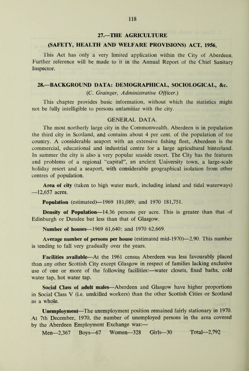 27.—THE AGRICULTURE (SAFETY, HEALTH AND WELFARE PROVISIONS) ACT, 1956. This Act has only a very limited application within the City of Aberdeen. Further reference will be made to it in the Annual Report of the Chief Sanitary Inspector. 28.—BACKGROUND DATA: DEMOGRAPHICAL, SOCIOLOGICAL, &c. (C. Grainger, Administrative Officer.) This chapter provides basic information, without which the statistics might not be fully intelligible to persons unfamiliar with the city. GENERAL DATA. The most northerly large city in the Commonwealth, Aberdeen is in population the third city in Scotland, and contains about 4 per cent, of the population of tne country. A considerable seaport with an extensive fishing fleet, Aberdeen is the commercial, educational and industrial centre for a large agricultural hinterland. In summer the city is also a very popular seaside resort. The City has the features and problems of a regional “capital”, an ancient University town, a large-scale holiday resort and a seaport, with considerable geographical isolation from other centres of population. Area of city (taken to high water mark, including inland and tidal waterways) —12,657 acres. Population (estimated)—1969 181,089; and 1970 181,751. Density of Population—14.36 persons per acre. This is greater than that of Edinburgh or Dundee but less than that of Glasgow. Number of houses—1969 61,640: and 1970 62,669. Average number of persons per house (estimated mid-1970)—2.90. This number is tending to fall very gradually over the years. Facilities available—At the 1961 census Aberdeen was less favourably placed than any other Scottish City except Glasgow in respect of families lacking exclusive use of one or more of the following facilities:—water closets, fixed baths, cold water tap, hot water tap. Social Class of adult males—Aberdeen and Glasgow have higher proportions in Social Class V (i.e. unskilled workers) than the other Scottish Cities or Scotland as a whole. Unemployment—The unemployment position remained fairly stationary in 1970. At 7th December, 1970, the number of unemployed persons in the area covered by the Aberdeen Employment Exchange was:— Men—2,367 Boys—67 Women—328 Girls—30 Total—2,792