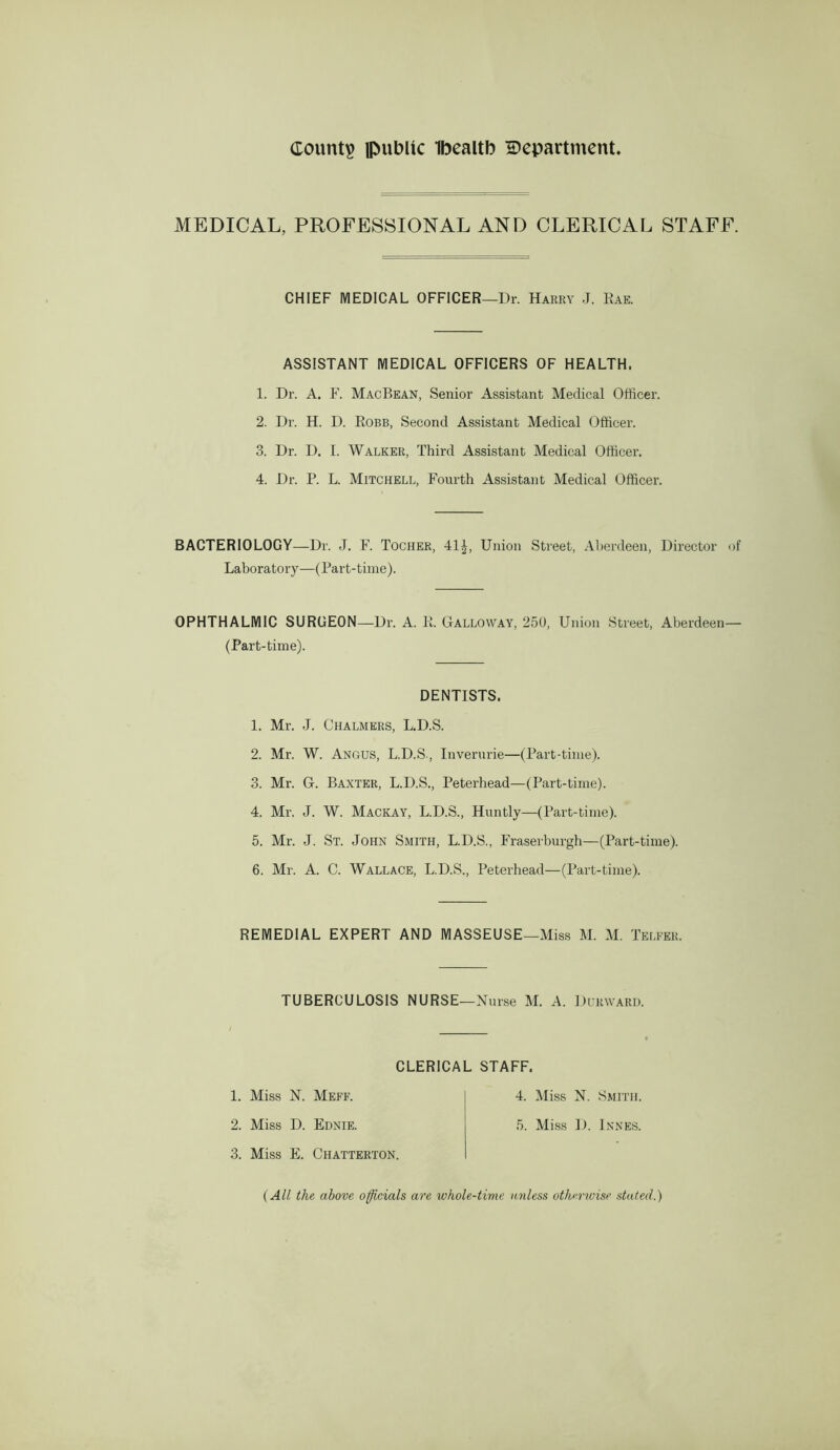 county public Ibealtb H)epartment. MEDICAL, PROFESSIONAL AND CLERICAL STAFF. CHIEF MEDICAL OFFICER—Dr. Harry J. Eae. ASSISTANT MEDICAL OFFICERS OF HEALTH. 1. Dr. A. F. MacBean, Senior Assistant Medical Officer. 2. Dr. H. D. Kobe, Second Assistant Medical Officer. 3. Dr. D. I. Walker, Third Assistant Medical Officer. 4. Dr. P. L. Mitchell, Fourth Assistant Medical Officer. BACTERIOLOGY—Dr. J. F. Tocher, 41^, Union Street, Alierdeen, Director of Laborato ry—(Part-time). OPHTHALMIC SURGEON—Dr. A. E. Galloway, 250, Union Street, Aberdeen— (Part-time). DENTISTS. 1. Mr. J. Chalmers, L.D.S. 2. Mr. W. Angus, L.D.S., Inverurie—(Part-time). 3. Mr. G. Baxter, L.D.S., Peterhead—(Part-time). 4. Mr. J. W. Mackay, L.D.S., Huntly—(Part-time). 5. Mr. J. St. John Smith, L.D.S., Fraserburgh—(Part-time). 6. Mr. A. C. Wallace, L.D.S., Peterhead—(Part-time). REMEDIAL EXPERT AND MASSEUSE—Miss M. M. Telfer, TUBERCULOSIS NURSE—Nurse M. A. Durward. CLERICAL STAFF. 1. Miss N. Meff. 4. Miss N. Smith. 2. Miss D. Ednie. 5. Miss D. Innes. 3. Miss E. Chatterton. {All the above officials are whole-time unless othmoise stated.)