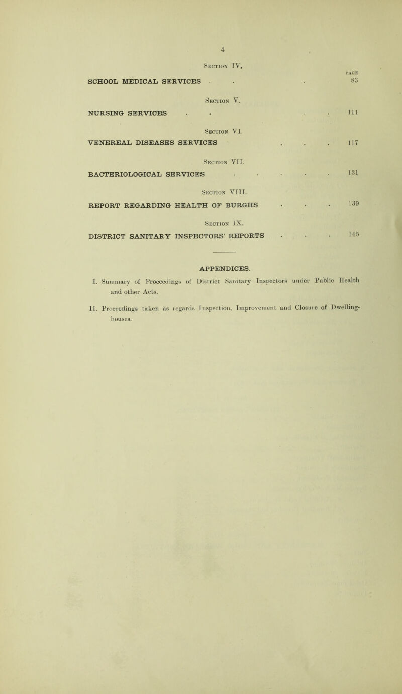 Section IV. PAGE SCHOOL MEDICAL SERVICES • • .83 Section V. NURSING SERVICES • • . . Ill Section VI. VENEREAL DISEASES SERVICES . . . 117 Section VII. BACTERIOLOGICAL SERVICES Section VIII. REPORT REGARDING HEALTH OP BURGHS • • • '^9 Section IX. DISTRICT SANITARY INSPECTORS’ REPORTS • • • APPENDICES. I. Suminarv of Proceedings of District Sanitary Inspectors utuler Public Health and other Acts. II. Proceedings taken as regards Inspection, Improvement and Closure of Dwelling- houses.