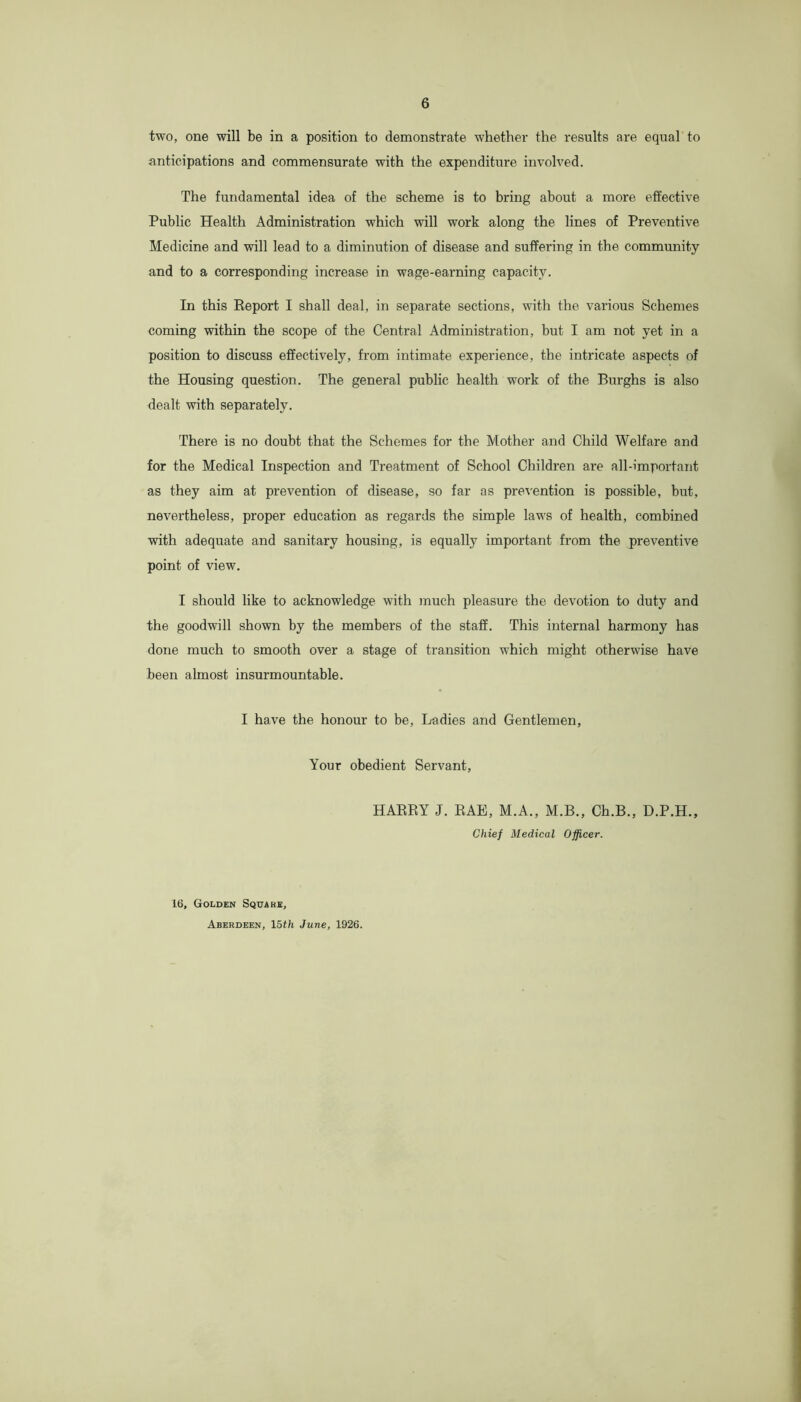 two, one will be in a position to demonstrate whether the results are equal to anticipations and commensurate with the expenditure involved. The fundamental idea of the scheme is to bring about a more effective Public Health Administration which will work along the lines of Preventive Medicine and will lead to a diminution of disease and suffering in the community and to a corresponding increase in wage-earning capacity. In this Report I shall deal, in separate sections, with the various Schemes coming within the scope of the Central Administration, but I am not yet in a position to discuss effectively, from intimate experience, the intricate aspects of the Housing question. The general public health work of the Burghs is also dealt with separately. There is no doubt that the Schemes for the Mother and Child Welfare and for the Medical Inspection and Treatment of School Children are all-important as they aim at prevention of disease, so far as prevention is possible, but, nevertheless, proper education as regards the simple laws of health, combined with adequate and sanitary housing, is equally important from the preventive point of view. I should like to acknowledge with much pleasure the devotion to duty and the goodwill shown by the members of the staff. This internal harmony has done much to smooth over a stage of transition which might otherwise have been almost insurmountable. I have the honour to be. Ladies and Gentlemen, Your obedient Servant, HARRY J. RAE, M.A., M.B., Ch.B., D.P.H., Chief Medical Officer. 16, Golden Square, Aberdeen, 15th June, 1926.