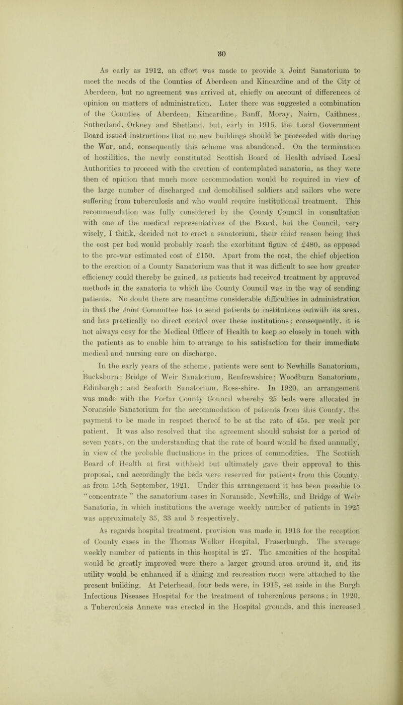 As early as 1912, an effort was made to provide a Joint Sanatorium to meet the needs of the Counties of Aberdeen and Kincardine and of the City of Aberdeen, but no agreement was arrived at, chiefly on account of dffierences of opinion on matters of administration. Later there was suggested a combination of the Counties of Aberdeen, Kincardine,! Banff, Moray, Nairn, Caithness, Sutherland, Orkney and Shetland, but, early in 1915, the Local Government Board issued instructions that no new buildings should be proceeded with during the War, and, consequently this scheme was abandoned. On the termination of hostilities, the newly constituted Scottish Board of Health advised Local Authorities to proceed with the erection of contemplated sanatoria, as they were then of opinion that much more accommodation would be required in view of the large number of discharged and demobilised soldiers and sailors who were suffering from tuberculosis and who would require institutional treatment. This recommendation was fully considered by the County Council in consultation with one of the medical representatives of the Board, but the Council, very wisely, I think, decided not to erect a sanatorium, their chief reason being that the cost per bed would probably reach the exorbitant figure of L1480, as opposed fo the pre-war estimated cost of £150. Apart from the cost, the chief objection to the erection of a County Sanatorium was that it was difficult to see how greater efficiency could thereby be gained, as patients had received treatment by approved methods in the sanatoria to which the County Council was in the way of sending patients. No doubt there are meantime considerable difficulties in administration in that the Joint Committee has to send patients to institutions outwith its area, and has practically no direct control over these institutions; consequently, it is not always easy for the Medical Officer of Health to keep so closely in touch with the patients as to enable him to arrange to his satisfaction for their immediate medical and nursing care on discharge. In the early years of the scheme, patients were sent to Newhills Sanatorium, Bucksburn; Bridge of Weir Sanatorium, Eenfrewshire; Woodburn Sanatorium, Edinburgh; and Seaiorth Sanatorium, Boss-shire. In 1920, an arrangement was made with the Forfar County Council whereby 25 beds were allocated in Noranside Sanatorium for the accommodation of patients from this County, the payment to be made in respect thereof to be at the rate of 45s. per week per patient. It was also resolved that the agreement should subsist for a period of seven years, on the understanding that the rate of board would be fixed annually, in view of the probable fluctuations in the prices of commodities. The Scottish Board of Health at first withheld but ultimately gave their approval to this proposal, and accordingly the beds were reserved for patients from this County, as from 15th September, 1921. Under this arrangement it has been possible to “ concentrate ” the sanatorium cases in Noranside, Newhills, and Bridge of Weir Sanatoria, in which institutions the average weekly number of patients in 1925 was approximately 35, 33 and 5 respectively. As regards hospital treatment, provision was made in 1913 for the reception of County cases in the Thomas Walker Hospital, Fraserburgh. The average weekly number of patients in this hospital is 27. The amenities of the hospital would be greatly improved were there a larger ground area around it, and its utility would be enhanced if a dining and recreation room were attached to the present building. At Peterhead, four beds were, in 1915, set aside in the Burgh Infectious Diseases Hospital for the treatment of tuberculous persons; in 1920, a Tuberculosis Annexe was erected in the Hospital grounds, and this increased