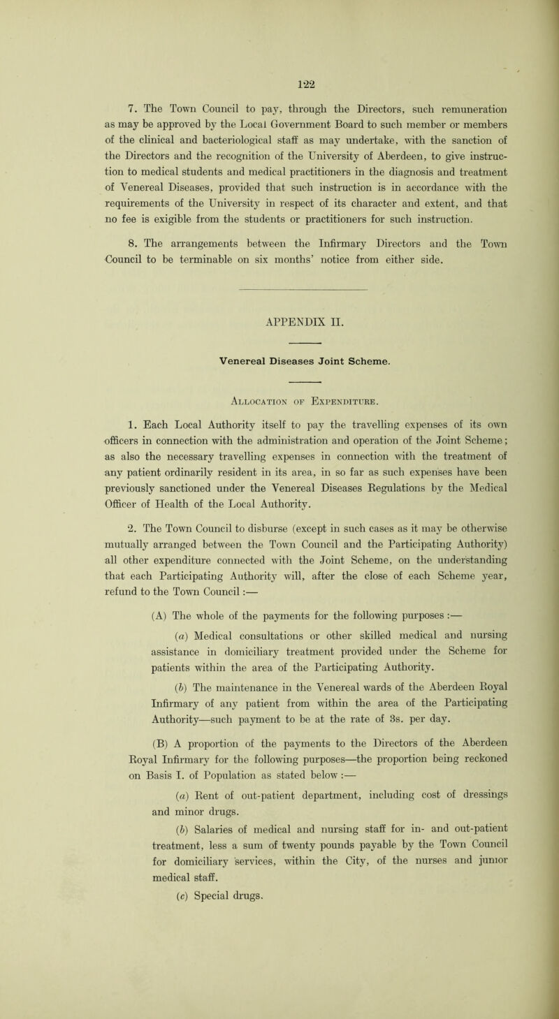 7. The Town Council to pay, through the Directors, such remuneration as may be approved by the Local Government Board to such member or members of the clinical and bacteriological staff as may undertake, with the sanction of the Directors and the recognition of the University of Aberdeen, to give instruc- tion to medical students and medical practitioners in the diagnosis and treatment of Venereal Diseases, provided that such instruction is in accordance with the requirements of the Universit}^ in respect of its character and extent, and that no fee is exigible from the students or practitioners for such instruction. 8. The arrangements between the Infirmary Directors and the Town Council to be terminable on six months’ notice from either side. APPENDIX II. Venereal Diseases Joint Scheme. Allocation of Expenditure. 1. Each Local Authority itself to pay the travelling expenses of its owm officers in connection with the administration and operation of the Joint Scheme; as also the necessary travelling expenses in connection with the treatment of any patient ordinarily resident in its area, in so far as such expenses have been previously sanctioned under the Venereal Diseases Eegulations by the Medical Officer of Health of the Local Authority. 2. The Town Council to disburse (except in such cases as it may be otherwise mutually arranged between the Town Council and the Participating Authority) all other expenditure connected with the Joint Scheme, on the understanding that each Participating Authority will, after the close of each Scheme year, refund to the Town Council:— (A) The whole of the payments for the following purposes :— (a) Medical consultations or other skilled medical and nursing assistance in domiciliary treatment provided under the Scheme for patients within the area of the Participating Authority. (b) The maintenance in the Venereal wards of the Aberdeen Eoyal Infirmary of any patient from within the area of the Participating Authority—such payment to be at the rate of 3s. per day. (B) A proportion of the payments to the Directors of the Aberdeen Eoyal Infirmary for the following purposes—the proportion being reckoned on Basis I. of Population as stated below :— (a) Eent of out-patient department, including cost of dressings and minor drugs. (b) Salaries of medical and nursing staff for in- and out-patient treatment, less a sum of twenty pounds payable by the Town Council for domiciliary services, within the City, of the nurses and junior medical staff. (c) Special drugs.