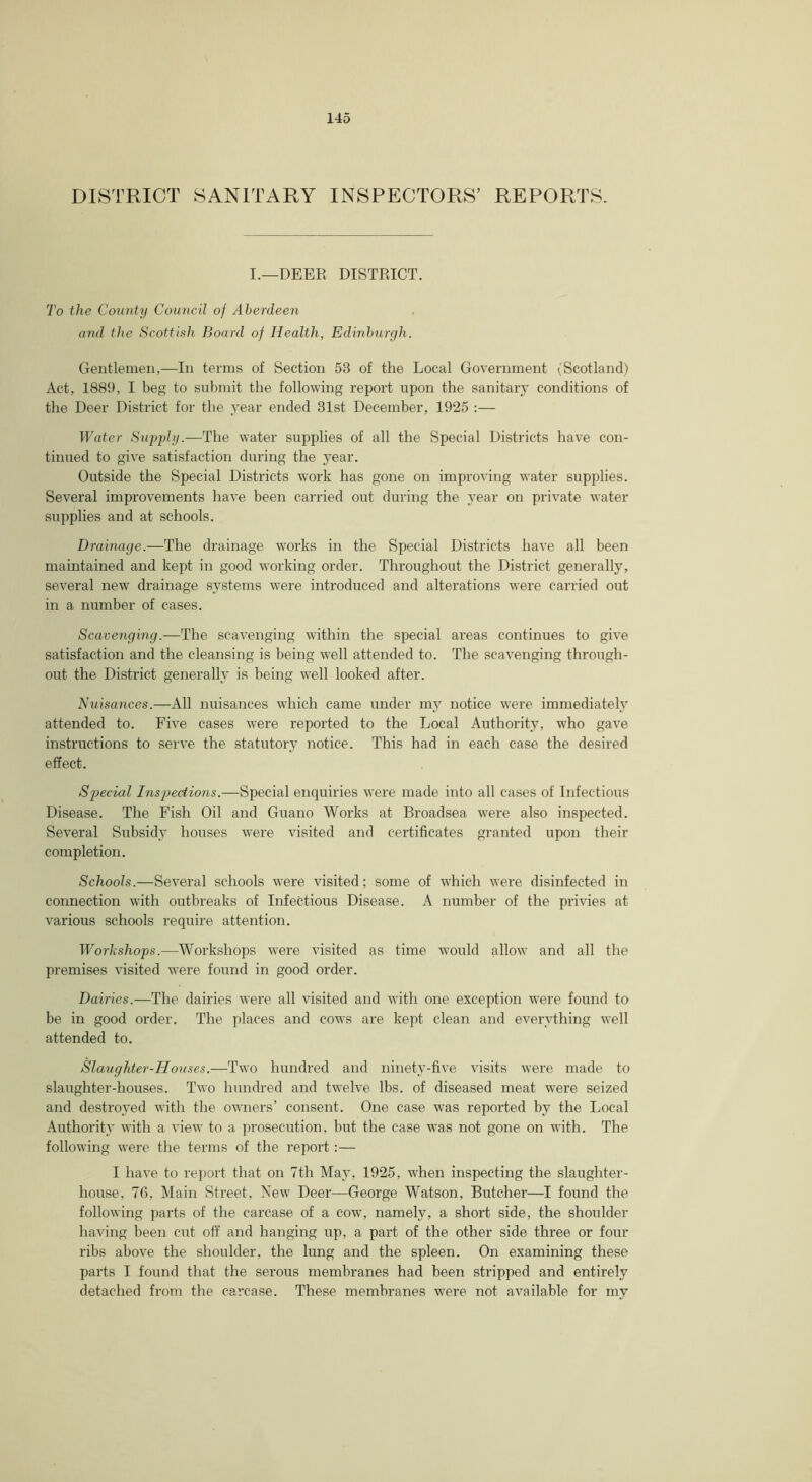 DISTRICT SANITARY INSPECTORS’ REPORTS. I.—DEER DISTRICT. To the County Council of Aberdeen and the Scottish Board of Health, Edinburgh. Gentlemen,—In terms of Section 53 of the Local Government (Scotland) Act, 1889, I beg to submit the following report upon the sanitary conditions of the Deer District for the year ended 31st December, 1925 :— Water Supply.—The water supplies of all the Special Districts have con- tinued to give satisfaction during the year. Outside the Special Districts work has gone on improving water supplies. Several improvements have been carried out during the year on private water- supplies and at schools. Drainage.—The drainage works in the Special Districts have all been maintained and kept in good working order. Throughout the District generally, several new drainage systems were introduced and alterations were carried out in a number of cases. Scavenging.—The scavenging within the special areas continues to give satisfaction and the cleansing is being well attended to. The scavenging through- out the District generally is being well looked after. Nuisances.—All nuisances which came under my notice were immediately attended to. Five cases were reported to the Local Authority, who gave instructions to serve the statutory notice. This had in each case the desired effect. Special Inspections.—Special enquiries were made into all cases of Infectious Disease. The Fish Oil and Guano Works at Broadsea were also inspected. Several Subsidy houses were visited and certificates granted upon their completion. Schools.—Several schools were visited; some of which were disinfected in connection with outbreaks of Infectious Disease. A number of the privies at various schools require attention. Workshops.—Workshops were visited as time would allow and all the premises visited were found in good order. Dairies.—The dairies were all visited and with one exception were found to be in good order. The places and cows are kept clean and everything well attended to. Slaughter-Houses.—Two hundred and ninety-five visits were made to slaughter-houses. Two hundred and twelve lbs. of diseased meat were seized and destroyed with the owners’ consent. One case was reported by the Local Authority with a view to a pi’osecirtion, birt the case was not gone on with. The following were the terms of the report:— I have to re])ort that on 7th May, 1925, when inspecting the slaughter- house, 7G, Main Street, New Deer—George Watson, Butcher—I found the following parts of the carcase of a cow, namely, a short side, the shoulder having been cut off and hanging up, a part of the other side three or four ribs above the shoulder, the lung and the spleen. On examining these parts I found that the serous membranes had been stripped and entirely detached from the carcase. These membranes were not available for my