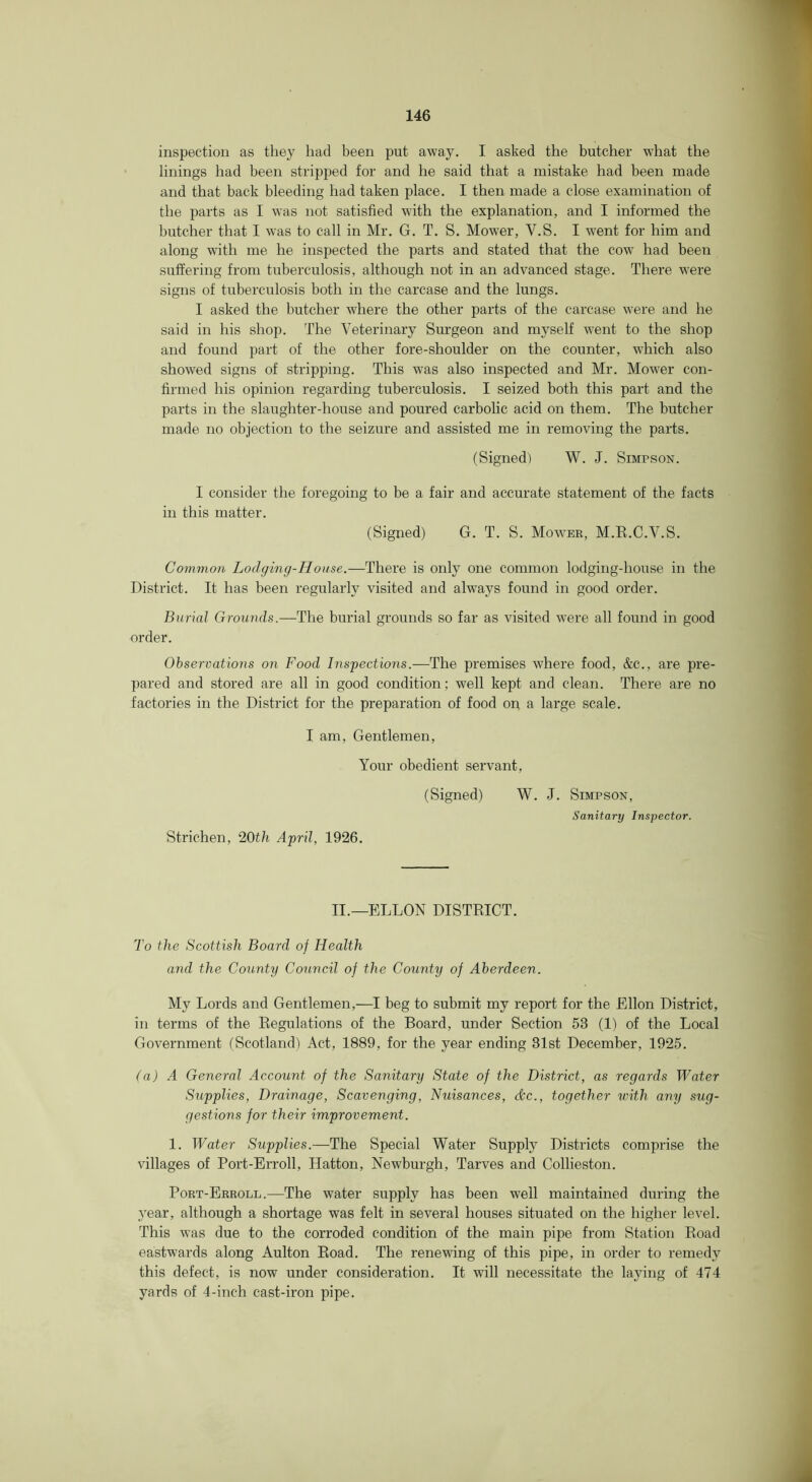 inspection as they had been put away. I asked the butcher what the linings had been stripped for and he said that a mistake had been made and that back bleeding had taken place. I then made a close examination of the parts as I was not satisfied with the explanation, and I informed the butcher that I was to call in Mr. G. T. S. Mower, V.S. I went for him and along with me he inspected the parts and stated that the cow had been suffering from tuberculosis, although not in an advanced stage. There were signs of tuberculosis both in the carcase and the lungs. I asked the butcher where the other parts of the carcase were and he said in his shop. The Veterinary Surgeon and myself went to the shop and found part of the other fore-shoulder on the counter, which also showed signs of stripping. This was also inspected and Mr. Mower con- firmed his opinion regarding tuberculosis. I seized both this part and the parts in the slaughter-house and poured carbolic acid on them. The butcher made no objection to the seizure and assisted me in removing the parts. (Signed) W. J. Simpson. I consider the foregoing to be a fair and accurate statement of the facts in this matter. (Signed) G. T. S. Mower, M.K.C.V.S. Common Lodging-House.—There is only one common lodging-house in the District. It has been regularly visited and always found in good order. Burial Grounds.—The burial grounds so far as visited were all found in good order. Observations on Food Inspections.—The premises where food, &c., are pre- pared and stored are all in good condition; well kept and clean. There are no factories in the District for the preparation of food on a large scale. I am. Gentlemen, Your obedient servant, (Signed) W. J. Simpson, Sanitary Inspector. Strichen, 20th April, 1926. II.—ELLON DISTRICT. To the Scottish Board of Health and the County Council of the County of Aberdeen. My Lords and Gentlemen,—I beg to submit my report for the Ellon District, in terms of the Regulations of the Board, under Section 53 (1) of the Local Government (Scotland) Act, 1889, for the year ending 31st December, 1925. (a) A General Account of the Sanitary State of the District, as regards Water Supplies, Drainage, Scavenging, Nuisances, dc., together with any sug- gestions for their improvement. 1. Water Supplies.—The Special Water Supply Districts comprise the villages of Port-Erroll, Hatton, Newburgh, Tarves and Collieston. Port-Erroll.—The water supply has been well maintained during the 3'ear, although a shortage was felt in several houses situated on the higher level. This was due to the corroded condition of the main pipe from Station Road eastwards along Aulton Road. The renewing of this pipe, in order to remedy this defect, is now under consideration. It will necessitate the lajdng of 474 yards of 4-inch cast-iron pipe.