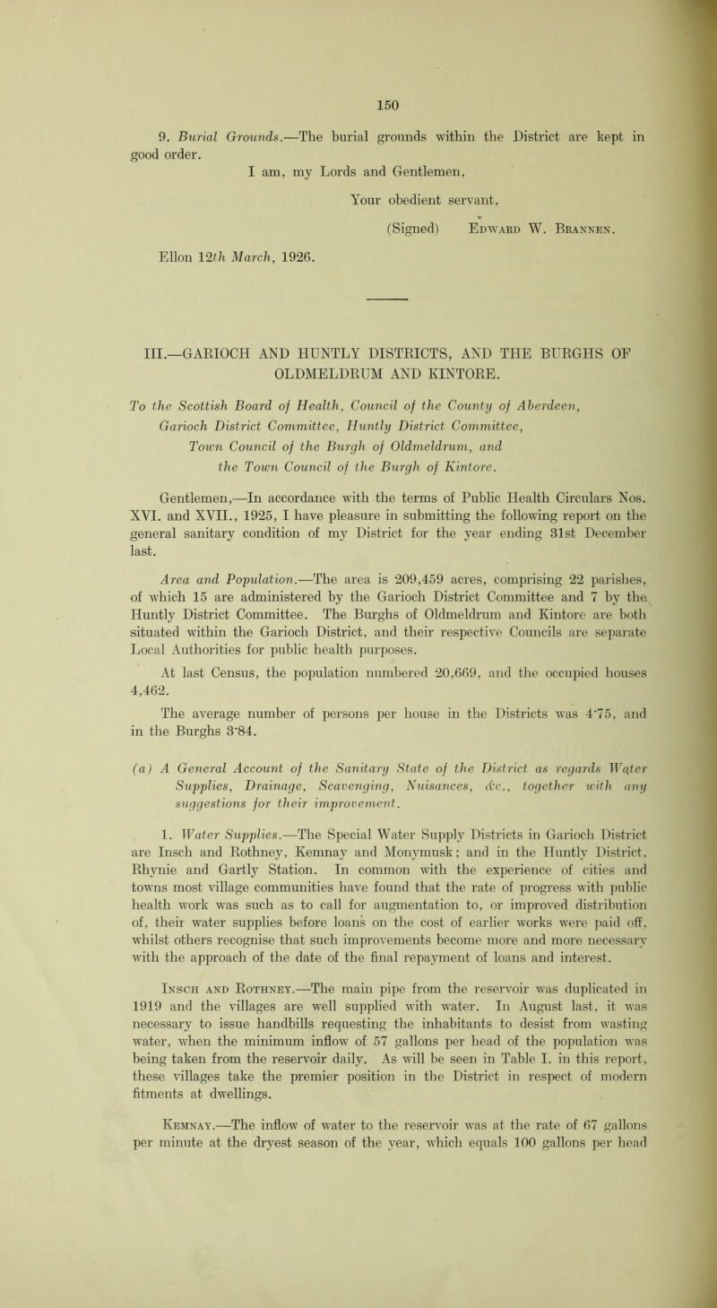 9. Burial Grounds.—The burial grounds within the District are kept in good order. I am, my Lords and Gentlemen, Your obedient servant, (Signed) Edward W. Brannen. Ellon lath March, 1926. III.—GAEIOCH AND HUNTLY DISTEICTS, AND THE BUEGHS OF OLDMELDEUM AND KINTOEE. To the Scottish Board of Health, Council of the County of Aberdeen, Garioch District Committee, Huntly District Committee, Totcn Council of the Burgh of Oldmeldrum, and the Town Council of the Burgh of Kintore. Gentlemen,—In accordance with the terms of Public Health Circulars Nos. XVI. and XVII., 1925, I have pleasure in submitting the following report on the general sanitary condition of my District for the year ending 31st December last. Area and Population.—The area is 209,459 acres, comprising 22 parishes, of which 15 are administered by the Garioch District Committee and 7 by the Huntly District Committee. The Burghs of Oldmeldrum and Kintore are both situated within the Garioch District, and their respective Councils are separate Local Authorities for public health purposes. At last Census, the population numbered 20,669, and the occupied houses 4,462. The average number of persons per house in the Districts was 4’75, and in the Burghs 3'84. (a) A General Account of the Sanitary State of the District as regards Wqter Supplies, Drainage, Scavenging, Nuisances, Ac., together u-ith any suggestions for their improvement. 1. Water Supplies.—The Special Water Supply Districts in Garioch District are Insch and Eothney, Kemnay and Monymusk; and in the Huntly District. Ehynie and Gartly Station. In common with the experience of cities and towns most village communities have found that the rate of progress with public health work was such as to call for augmentation to, or improved distributioii of, their water supplies before loans on the cost of earlier works were paid off, whilst others recognise that such improvements become more and more necessary with the approach of the date of the final repayment of loans and interest. Insch and Eothney.—The main pipe from the reservoir was duplicated in 1919 and the villages are well supplied with water. In x\ugust last, it was necessary to issue handbills requesting the inhabitants to desist from wasting water, when the minimum inflow of 57 gallons per head of the population was being taken from the reservoir daily. As will be seen in Table I. in this report, these villages take the premier position in the District in respect of modern fitments at dwellings. Kemnay.—The inflow of water to the reservoir was at the rate of 67 gallons per minute at the dryest season of the year, which equals 100 gallons per head