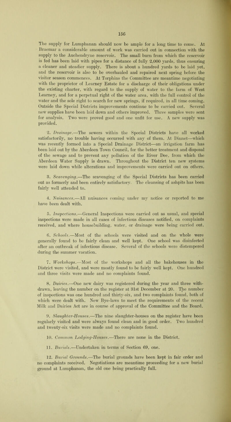 15G The sui^pl} for Lumphanan should now be ample for a long time to come. At Braemar a considerable amount of work was carried out in connection with the supply to the Auchendrvne reservoir. The small burn from which the reservoir is fed has been laid with pipes for a distance of fully 2,000 }^ards, thus ensuring a cleaner and steadier supply. There is about a hundred yards to be laid yet, and the reservoir is also to be overhauled and repaired next spring before the visitor season commences. At Torphins the Committee are meantime negotiating with the proprietor of Learney Estate for a discharge of their obligations under the existing charter, with regard to the supply of water to the farm of West Learney, and for a perpetual right of the water area, with the full control of the water and the sole right to search for new springs, if required, in all time coming. Outside the Special Districts improvements continue to be carried out. Several new supplies have been laid down and others improved. Three samples were sent for analj’^sis. Two were proved good and one unfit for use. A new supply was provided. 2. Drainage.—The sewers within the Special Districts have all w’orked satisfactorily, no trouble having occurred with any of them. At Dinnet—which was recently formed into a Special Drainage District—an irrigation farm has been laid out by the Aberdeen Town Council, for the better treatment and disposal of the sewage and to prevent any pollution of the Eiver Dee, from which the Aberdeen Water Supply is drawn. Throughout the District ten new systems were laid down while alterations and improvements were carried out on others. 3. Scavenging.—The scavenging of the Special Districts has been carried out as formerly and been entirely satisfactoiw. The cleansing of ashpits has been fairly well attended to. 4. Nuisances.—x\ll nuisances coming under my notice or reported to me have been dealt with. 5. Inspections.—General Inspections were carried out as usual, and special inspections were made in all cases of infectious diseases notified, on complaints received, and where housebuilding, water, or drainage were being carried out. 6. Schools.—Most of the schools were visited and on the whole were generally found to be fairly clean and well kept. One school was disinfected after an outbreak of infectious disease. Several of the schools were distempered during the summer vacation. 7. Workshops.—Most of the workshops and all the bakehouses in the District were visited, and were mostl}' found to be fairly well kept. One hundred and three visits were made and no complaints found. 8. Dairies.—One new dairy was registered during the year and three with- di-awn, leaving the number on the register at 31st December at 20. The number of inspections was one hundred and thirty-six, and two complaints found, both of which were dealt with. New Bye-law's to meet the requirements of the recent Milk and Dairies Act are in course of approval of the Committee and the Board. 9. Slaughter-Houses.—The nine slaughter-houses on the register have been regularly visited and were always found clean and in good order. Tw'o hundred and twenty-six visits were made and no complaints found. 10. Common Lodging-Houses.—There are none in the District. 11. Burials.—Undertaken in terms of Section 69, one. 12. Burial Grounds.—The burial grounds have been kept in fair order and no complaints received. Negotiations are meantime proceeding for a new burial ground at Lumphanan, the old one being practically full.