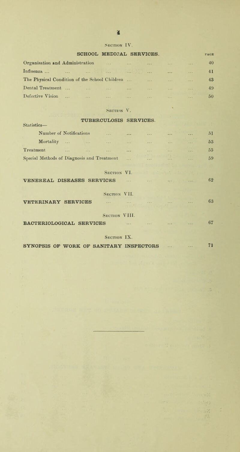 £ Section IV'. SCHOOL MEDICAL SERVICES. PAGE Organisation and Administration ... ... ... ... ... 40 Influenza ... ... ... ... ... ... ... ... 41 The Physical Condition of the School Children ... ... ... ... 43 Dental Treatment ... ... ... ... ... ... ... 49 Defective Vision ... ... ... ... ... ... ... 50 Section V. TUBERCULOSIS SERVICES. Statistics— Number of Notifications ... ... ... ... ... 51 Mortality ... ... ... ... ... ... ... 53 Treatment ... ... ... ... ... ... ... 55 Special Methods of Diagnosis and Treatment ... ... ... ... 59 Section VI. VENEREAL DISEASES SERVICES 62 Section VII. VETERINARY SERVICES 63 Section VIII. BACTERIOLOGICAL SERVICES ■ ••• 67 Section IX. SYNOPSIS OF WORK OF SANITARY INSPECTORS ••• 71