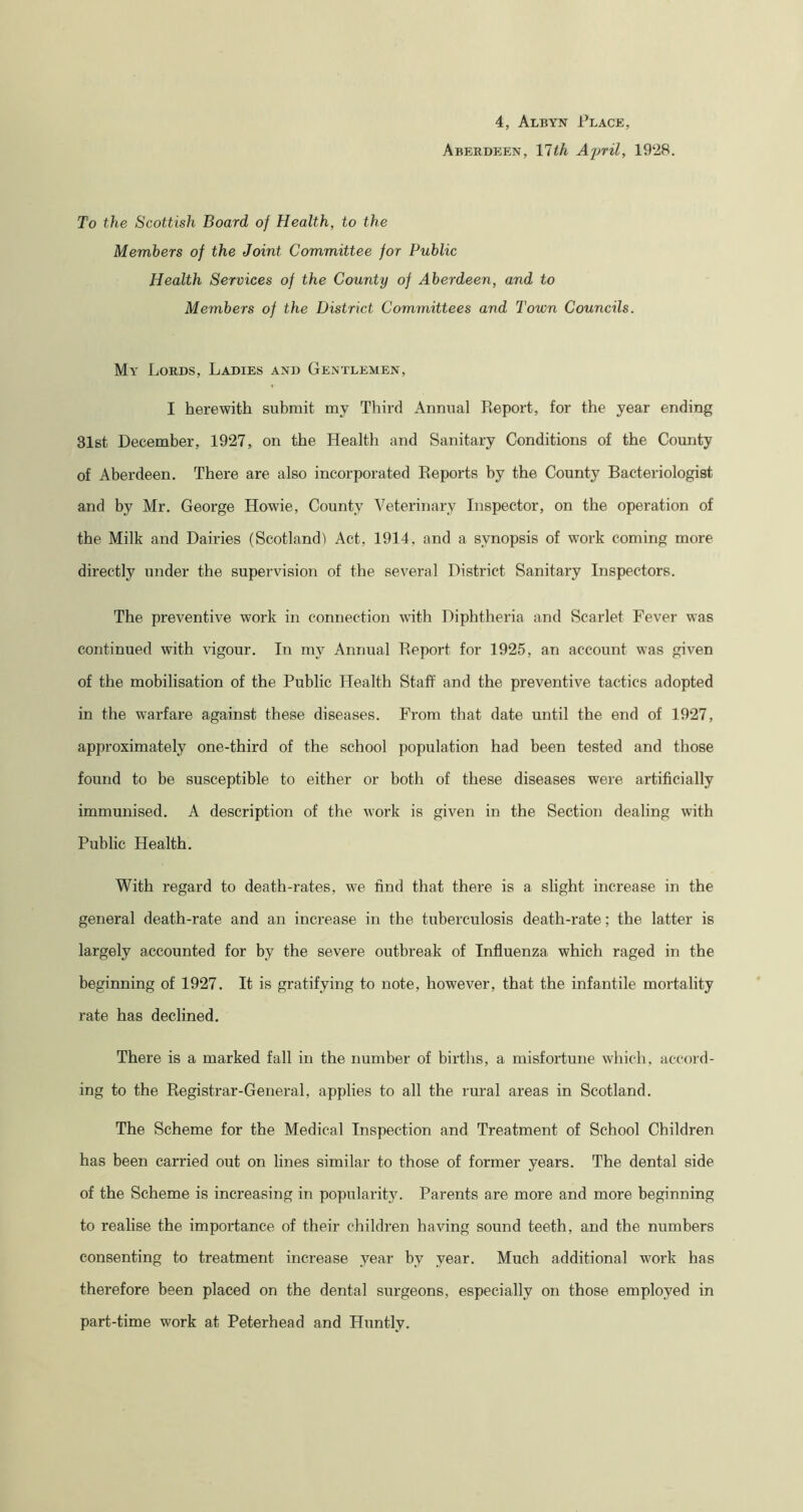 4, Albyn Place, Aberdeen, 17th April, 1928. To the Scottish Board of Health, to the Members of the Joint Committee for Public Health Services of the County of Aberdeen, and to Members of the District Committees and Town Councils. My Lords, Ladies and Gentlemen, I herewith submit my Third Annual Report, for the year ending 31st December, 1927, on the Health and Sanitary Conditions of the County of Aberdeen. There are also incorporated Reports by the County Bacteriologist and by Mr. George Howie, County Veterinary Inspector, on the operation of the Milk and Dairies (Scotland) Act, 1914, and a synopsis of work coming more directly under the supervision of the several District Sanitary Inspectors. The preventive work in connection with Diphtheria and Scarlet Fever was continued with vigour. In my Annual Report for 1925, an account was given of the mobilisation of the Public Health Staff and the preventive tactics adopted in the warfare against these diseases. From that date until the end of 1927, approximately one-third of the school population had been tested and those found to be susceptible to either or both of these diseases were artificially immunised. A description of the work is given in the Section dealing with Public Health. With regard to death-rates, we find that there is a slight increase in the general death-rate and an increase in the tuberculosis death-rate; the latter is largely accounted for by the severe outbreak of Influenza which raged in the beginning of 1927. It is gratifying to note, however, that the infantile mortality rate has declined. There is a marked fall in the number of births, a misfortune which, accord- ing to the Registrar-General, applies to all the rural areas in Scotland. The Scheme for the Medical Inspection and Treatment of School Children has been carried out on lines similar to those of former years. The dental side of the Scheme is increasing in popularity. Parents are more and more beginning to realise the importance of their children having sound teeth, and the numbers consenting to treatment increase year by year. Much additional work has therefore been placed on the dental surgeons, especially on those employed in part-time work at Peterhead and Huntly.