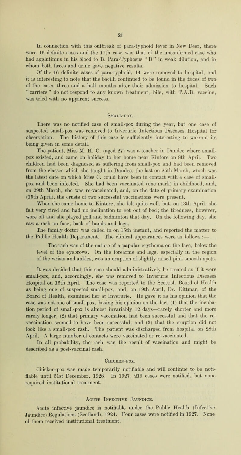 In connection with this outbreak of para-typhoid fever in New Deer, there were 16 definite cases and the 17th case was that of the unconfirmed case who had agglutinins in his blood to B. Para-Typhosus “ B ” in weak dilution, and in whom both faeces and urine gave negative results. Of the 16 definite cases of para-typhoid, 14 were removed to hospital, and it is interesting to note that the bacilli continued to be found in the faeces of two of the cases three and a half months after their admission to hospital. Such “carriers” do not respond to any known treatment; bile, with T.A.B. vaccine, was tried with no apparent success. Small-pox. There was no notified case of small-pox during the year, but one case of suspected small-pox was removed to Inverurie Infectious Diseases Hospital for observation. The history of this case is sufficiently interesting to warrant its being given in some detail. The patient, Miss M. H. C. (aged 27) was a teacher in Dundee where small- pox existed, and came on holiday to her home near Kintore on 8th April. Two children had been diagnosed as suffering from small-pox and had been removed from the classes which she taught in Dundee, the last on 25th March, winch was the latest date on which Miss C. could have been in contact with a case of small- pox and been infected. She had been vaccinated (one mark) in childhood, and,, on 29th March, she was re-vaccinated, and, on the date of primary examination (15th April), the crusts of two successful vaccinations were present. When she came home to Kintore, she felt quite well, but, on 13th April, she felt very tired and had no inclination to get out of bed; the tiredness, however, wore off and she played golf and badminton that day. On the following day, she saw a rash on face, back of hands and legs. The family doctor was called in on 15th instant, and reported the matter to the Public Health Department. The clinical appearances were as follows The rash was of the nature of a papular erythema on the face, below the level of the eyebrows. On the forearms and legs, especially in the region of the wrists and ankles, was an eruption of slightly raised pink smooth spots. It was decided that this case should administratively be treated as if it were small-pox, and, accordingly, she was removed to Inverurie Infectious Diseases Hospital on 16th April. The case was reported to the Scottish Board of Health as being one of suspected small-pox, and, on 19th April, Dr. Dittmar, of the Board of Health, examined her at Inverurie. He gave it as his opinion that the case was not one of small-pox, basing his opinion on the fact (1) that the incuba- tion period of small-pox is almost invariably 12 days—rarely shorter and more rarely longer, (2) that primary vaccination had been successful and that the re- vaccination seemed to have been successful, and (3) that the eruption did not look like a small-pox rash. The patient was discharged from hospital on 28th April. A large number of contacts were vaccinated or re-vaccinated. In all probability, the rash was the result of vaccination and might be described as a post-vaccinal rash. Chicken-pox. Chicken-pox was made temporarily notifiable and will continue to be noti- fiable until 31st December, 1928. In 1927, 219 cases were notified, but none required institutional treatment. Acute Infective Jaundice. Acute infective jaundice is notifiable under the Public Health (Infective Jaundice) Kegulations (Scotland), 1924. Four cases were notified in 1927. None of them received institutional treatment.